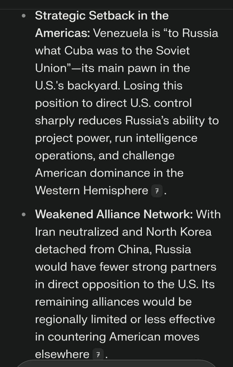 May be an image of text that says 'Strategic Setback in the Americas: Venezuela is "to Russia what Cuba was to the Soviet Union"- -its main pawn in the U.S.'s backyard. Losing this position to direct U.S. control sharply reduces Russia's ability to project power, run intelligence operations, and challenge American dominance in the Western Hemisphere 7. Weakened Alliance Network: With Iran neutralized and North Korea detached from China, Russia would have fewer strong partners in direct opposition to the U.S. Its remaining alliances would be regionally limited or less effective in countering American moves elsewhere'