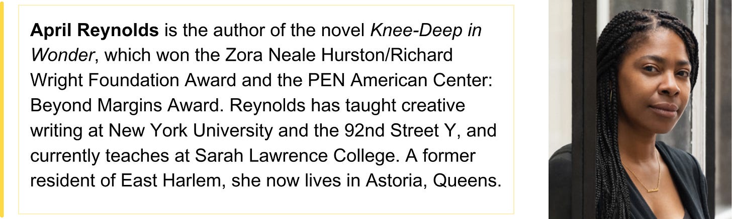 April Reynolds is the author of the novel Knee-Deep in Wonder, which won the Zora Neale Hurston/Richard Wright Foundation Award and the PEN American Center: Beyond Margins Award. Reynolds has taught creative writing at New York University and the 92nd Street Y, and currently teaches at Sarah Lawrence College. A former resident of East Harlem, she now lives in Astoria, Queens.