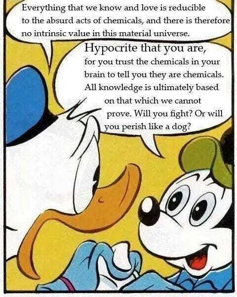 Digitally-edited panel from an old Disney comic. Donald Duck says, frightened: "Everything that we know and love is reducible to the absurd acts of chemicals, and there is therefore no intrinsic value in this material universe." Mickey Mouse replies, smiling: "Hypocrite that you are, for you trust the chemicals in your brain to tell you they are chemicals. All knowledge is ultimately based on that which we cannot prove. Will you fight? Or will you perish like a dog?"