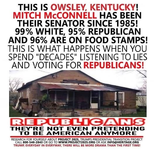 May be an image of text that says 'THIS IS OWSLEY, T! MITCH McCONNELL HAS BEEN THEIR SENATOR SINCE 1985! 99% WHITE, 95% REPUBLICAN AND 96% ARE ON FOOD STAMPS! THIS IS WHAT HAPPENS WHEN YOU SPEND "DECADES" LISTENING TO LIES AND VOTING FOR REPUBLICANS! ! REPUBLICANS THEY'RE NOT EVEN PRETENDING To BE AMERICAN ANYMORE RESEARCH FOR YOURSELF ABOUT PROJECT 2025. TRUMPS PRESIDENTIAL TRANSITION PROJECT CALL 800-5 800-546-284 OR GOT ORG to WWW.PROJECT2025.ORGOR WWW.PROJEC www. PROJECT2025.0 OR ASK INFO@ INFO@HERITAGE.ORG TAGE.ORG .ORG TRUMP, EVERYDAY IN EVERYWAY, THERE WILL BE MORE DRAMA N THE FIRST TIMEI'