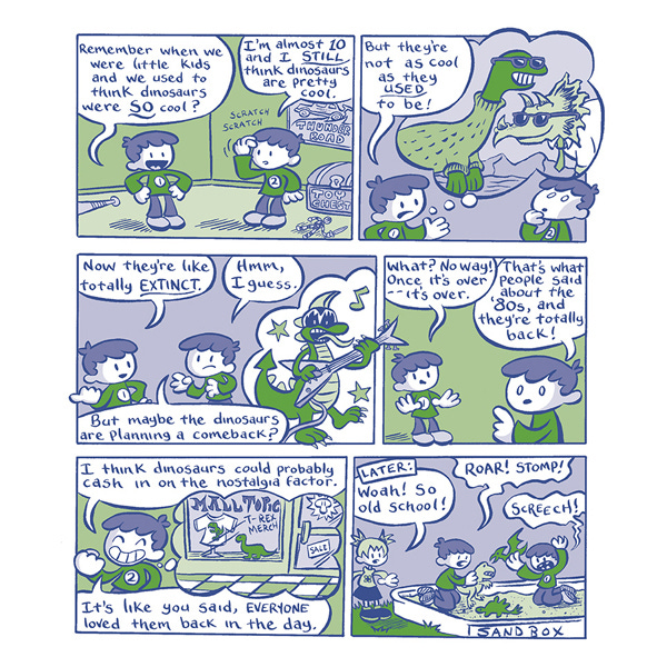 One kid tells an identical kid, “Remember when we were little kids and we used to think dinosaurs were so cool?” The other kid says, “I’m almost 10 and I still think dinosaurs are pretty cool.” The other kid says, “But they’re not as cool as they used to be.” The kid imagines dinosaurs wearing sunglasses and turtleneck sweaters. “Now they’re totally extinct.” The other kid says, “Hmm, I guess. But maybe the dinosaurs are planning a comeback?” The kid thinks about a dinosaur playing an electric guitar. “What, no way, once it’s over–it’s over.” The other kid says, “That’s what people said about the 80’s and they’re totally back. I think the dinosaurs could cash in on the nostalgia factor. Like you said, everyone loved them back in the day.” Later…the kids are playing with dinosaur figurines in a sandbox while another kid watches them. Roar! Stomp! Screech!