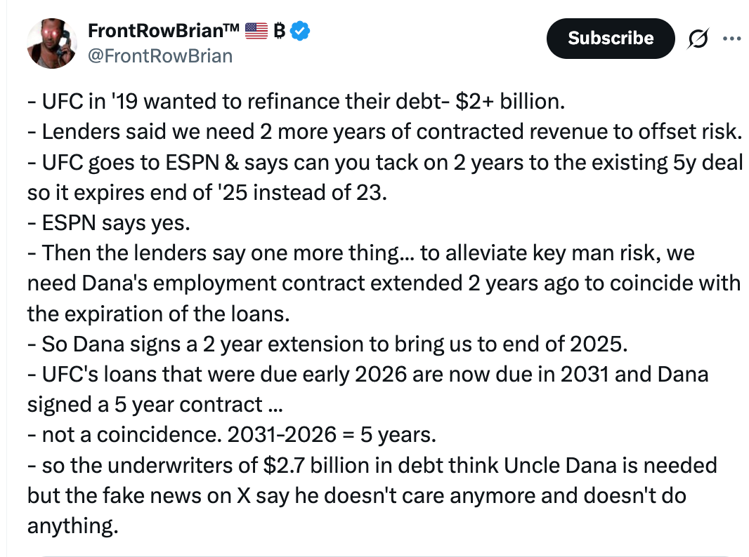 @FrontRowBrian - UFC in '19 wanted to refinance their debt- $2+ billion.  - Lenders said we need 2 more years of contracted revenue to offset risk.  - UFC goes to ESPN & says can you tack on 2 years to the existing 5y deal so it expires end of '25 instead of 23.  - ESPN says yes.  - Then the lenders say one more thing... to alleviate key man risk, we need Dana's employment contract extended 2 years ago to coincide with the expiration of the loans.  - So Dana signs a 2 year extension to bring us to end of 2025.  - UFC's loans that were due early 2026 are now due in 2031 and Dana signed a 5 year contract ...  - not a coincidence. 2031-2026 = 5 years.  - so the underwriters of $2.7 billion in debt think Uncle Dana is needed but the fake news on X say he doesn't care anymore and doesn't do anything. Quote Download GogoPoda