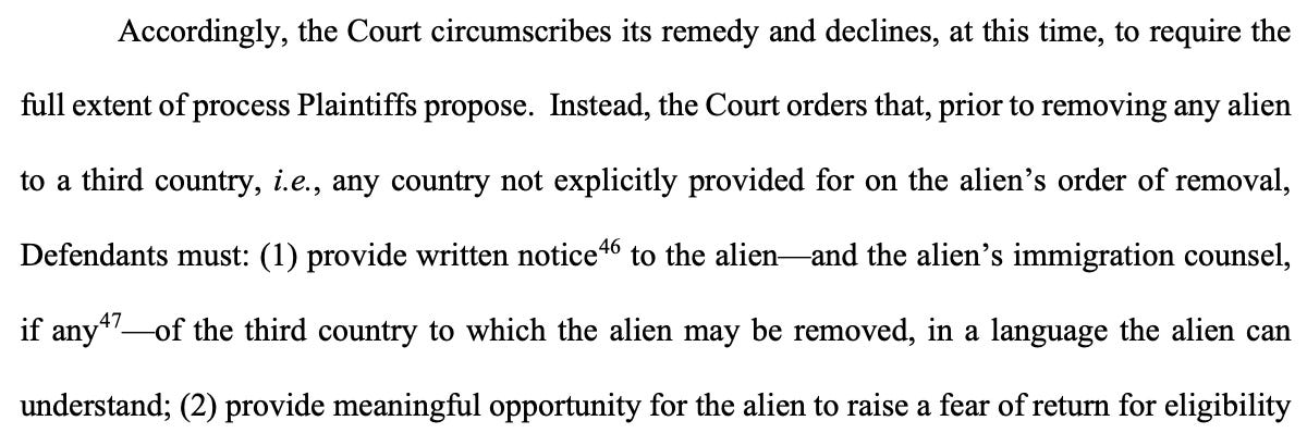 Accordingly, the Court circumscribes its remedy and declines, at this time, to require the full extent of process Plaintiffs propose. Instead, the Court orders that, prior to removing any alien to a third country, i.e., any country not explicitly provided for on the alien's order of removal, Defendants must: (1) provide writen notice to the alien and the alien's immigration counsel, if anyt?_ of the third country to which the alien may be removed, in a language the alien can understand; (2) provide meaningful opportunity for the alien to raise a fear of return for eligibility