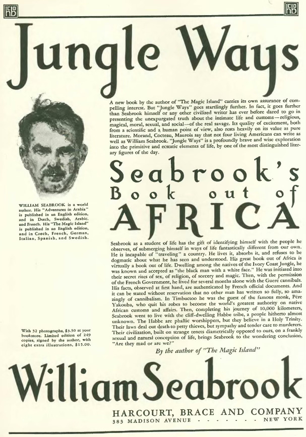 Advertisement by HARCOURT, BRACE AND COMPANY for the book Jungle Ways that appeared in a 1930 issue of the New Yorker. || There is a black and white photo of Seabrook with the caption: “WILLIAM SEABROOK is a world author. His "Adventures in Arabia" is published in an English edition and in Dutch, Swedish, Arabic,and French. His "The Magic Island" is published in an English edition, and in Czech, French,German,Italian, Spanish, and Swedish.” || The ad copy reads: JUNGLE WAYS || A new book by the author of "The Magic Island" carries its own assurance of compelling interest. But "Jungle Ways" goes startlingly further. In fact, it goes further than Seabrook himself or any other civilized writer has ever before dared to go in presenting the unexpurgated truth about the intimate life and customs — religious, magical, moral, sexual, and social — of the real savage. Its quality of excitement, both from a scientific and a human point of view, also rests heavily on its value as pure literature. Morand, Cocteau, Maurois say that not four living Americans can write as well as William Scabrook. "Jungle Ways" is a profoundly brave and wise exploration into the primitive and ecstatic elements of life, by one of the most distinguished literary figures of the day.|| SEABROOK’S BOOK OUT OF AFRICA || Seabrook as a student of life has the gift of identifying himself with the people he observes, of submerging himself in ways of life fantastically different from our own. He is incapable of “traveling" a country. He lives it, absorbs it, and refuses to be dogmatic about what he has seen and understood. His great book out of Africa is virtually a book out of life. Dwelling among the natives of the Ivory Coast Jungle, he was known and accepted as "the black man with a white face." He was initiated into their secret rites of sex, of religion, of sorcery and magic. Then, with the permission of the French Government, he lived for several months alone with the Gueré cannibals, His facts, observed at first hand, are authenticated by French official documents. And it can be stated without reservation that no other man has written so fully, so amazingly of cannibalism. ln Timbuctoo he was the guest of the famous monk, PERE Yakouba, who quit his robes to become the world's greatest authority on native African customs and affairs. Then, completing his journey of 10,000 kilometers, Seabrook went to live with the cliff-dwelling Habbe tribe, a people hitherto almost unknown. The Habbe are phallic worshippers, but they believe in a Holy Trinity. Their laws deal out death to petty thieves, but sympathy and tender care to murderers. || With 32 photographs, $3.50 at your bookstore. Limited edition of 249 copies, signed by the author, with eight extra silostratioo%, $13.00. Their civilization, built on strange tenets diametrically opposed to ours, on a frankly sexual and natural conception of life, brings Seabrook to the wondering conclusion, "Are they mad or are we?"