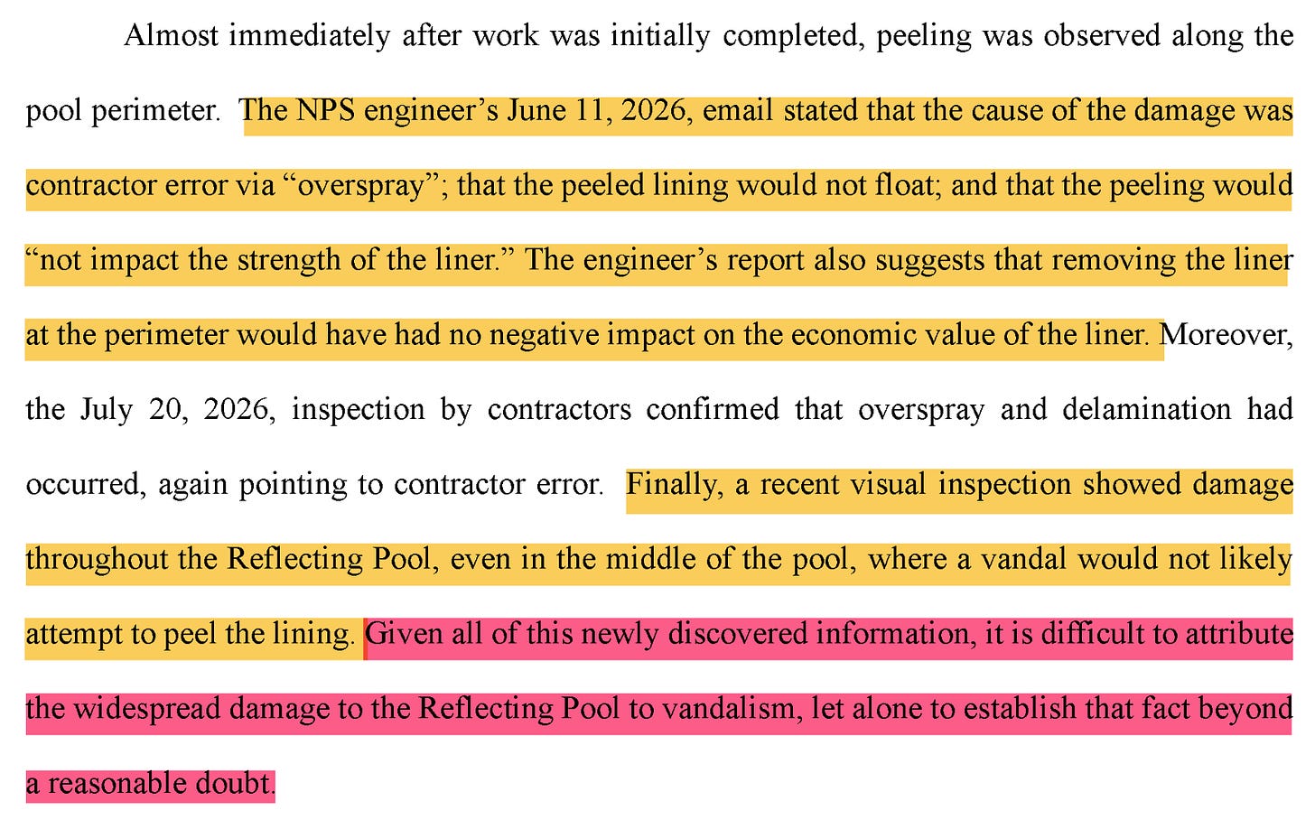 Almost immediately after work was initially completed, peeling was observed along the pool perimeter. The NPS engineer's June 1, 2026, email stated that the cause of the damage was contractor error via "overspray"; that the peeled lining would not float; and that the peeling would "not impact the strength of the liner." The engineer's report also suggests that removing the liner at the perimeter would have had no negative impact on the economic value of the liner. Moreover, the July 20, 2026, inspection by contractors confirmed that overspray and delamination had occurred, again pointing to contractor error. Finally, a recent visual inspection showed damage throughout the Reflecting Pool, even ni the middle of the pool, where a vandal would not likely attempt ot peel the lining. Given al of this newly discovered information, it is difficult ot attribute the widespread damage to the Reflecting Pool to vandalism, let alone to establish that fact beyond a reasonable doubt. Almost immediately after work was initially completed, peeling was observed along the pool perimeter. The NPS engineer's June 1, 2026, email stated that the cause of the damage was contractor error via "overspray"; that the peeled lining would not float; and that the peeling would "not impact the strength of the liner." The engineer's report also suggests that removing the liner at the perimeter would have had no negative impact on the economic value of the liner. Moreover, the July 20, 2026, inspection by contractors confirmed that overspray and delamination had occurred, again pointing to contractor error. Finally, a recent visual inspection showed damage throughout the Reflecting Pool, even ni the middle of the pool, where a vandal would not likely attempt ot peel the lining. Given al of this newly discovered information, it is difficult ot attribute the widespread damage to the Reflecting Pool to vandalism, let alone to establish that fact beyond a reasonable doubt.