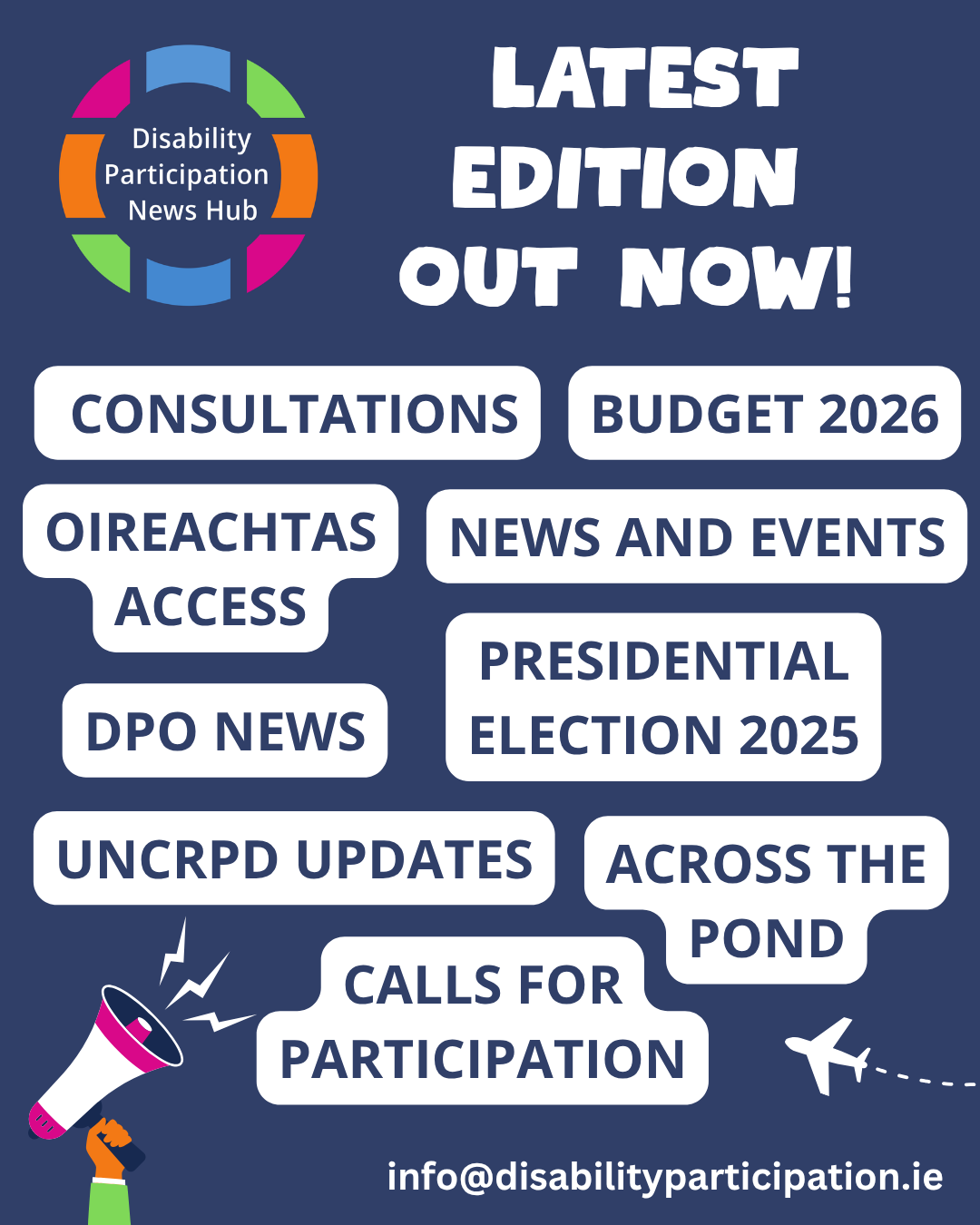 ID: Image with a navy background showing a hand holding a pink and white megaphone. White text at the top of the image reads: Latest edition out now! Below this text, blue text with white backgrounds read: Consultations, DPO News, Budget 2026, Calls for Participation, News and Events, Oireachtas Access, UNCRPD Updates, Across the Pond, Presidential Election 2025. A contact email is below this text: info@disabilityparticipation.ie. The logo for the Disability Participation News Hub is in the top left hand corner. ID: Image with a navy background showing a hand holding a pink and white megaphone. White text at the top of the image reads: Latest edition out now! Below this text, blue text with white backgrounds read: Consultations, DPO News, Budget 2026, Calls for Participation, News and Events, Oireachtas Access, UNCRPD Updates, Across the Pond, Presidential Election 2025. A contact email is below this text: info@disabilityparticipation.ie. The logo for the Disability Participation News Hub is in the top left hand corner.