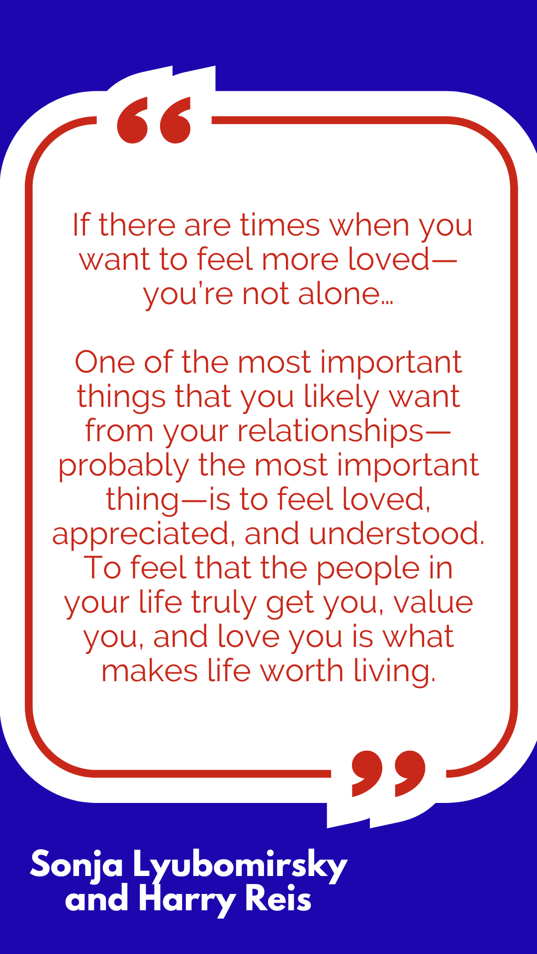 “If there are times when you want to feel more loved—you’re not alone…One of the most important things that you likely want from your relationships—probably the most important thing—is to feel loved, appreciated, and understood. To feel that the people in your life truly get you, value you, and love you is what makes life worth living,” said Sonja Lyubomirsky and Harry Reis. “If there are times when you want to feel more loved—you’re not alone…One of the most important things that you likely want from your relationships—probably the most important thing—is to feel loved, appreciated, and understood. To feel that the people in your life truly get you, value you, and love you is what makes life worth living,” said Sonja Lyubomirsky and Harry Reis.