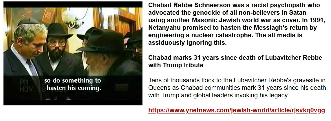 May be an image of 3 people and text that says 'Chabad Rebbe Schneerson was a racist psychopath who advocated the genocide of all non-believers in Satan using another Masonic Jewish world war as cover. In 1991, Netanyahu promised to hasten the Messiagh's return by engineering nuclear catastrophe. The alt media is assiduously ignoring this. so do something to hasten hastenhiscoming. his coming. Chabad marks 31 years since death of Lubavitcher Rebbe with Trump tribute Tens of thousands flock to the Lubavitcher Rebbe's gravesite in Queens as Chabad communities mark 31 years since his death, with Trump and global leaders invoking his legacy https:ww.so/o'