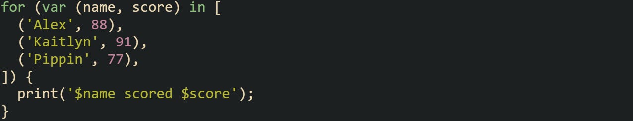 for (var (name, score) in [   ('Alex', 88),   ('Kaitlyn', 91),   ('Pippin', 77), ]) {   print('$name scored $score'); }