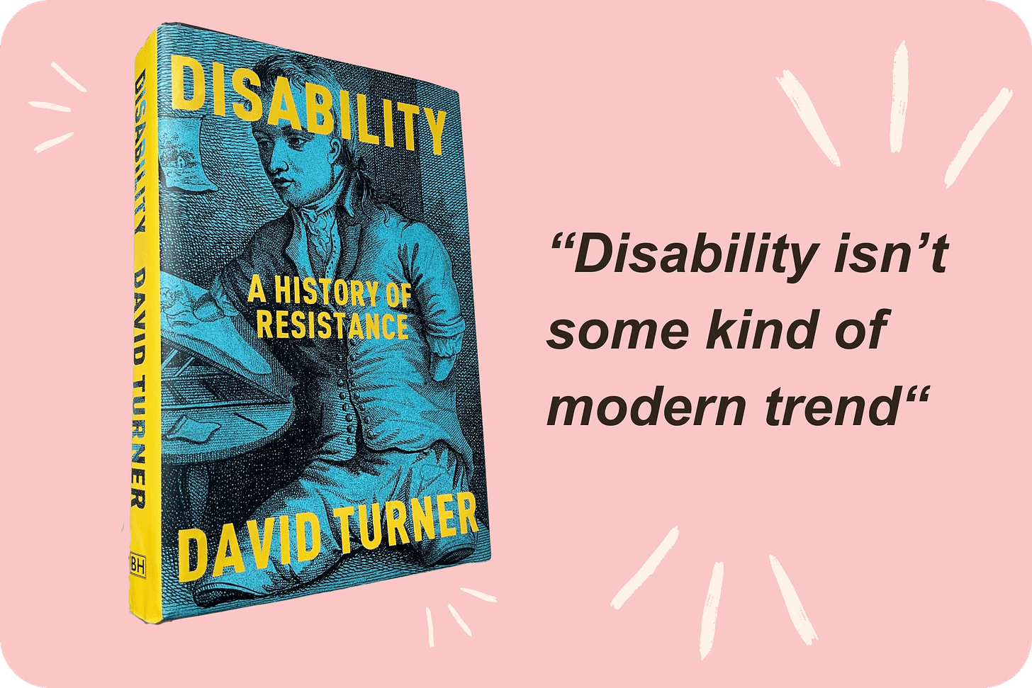 On a pink background, a cut-out photo of a hardback blue-and-yellow copy of David Turner’s “Disability: A History of Resistance” sits next to black bold writing which reads “Disability isn’t some kind of modern trend”. On a pink background, a cut-out photo of a hardback blue-and-yellow copy of David Turner’s “Disability: A History of Resistance” sits next to black bold writing which reads “Disability isn’t some kind of modern trend”.