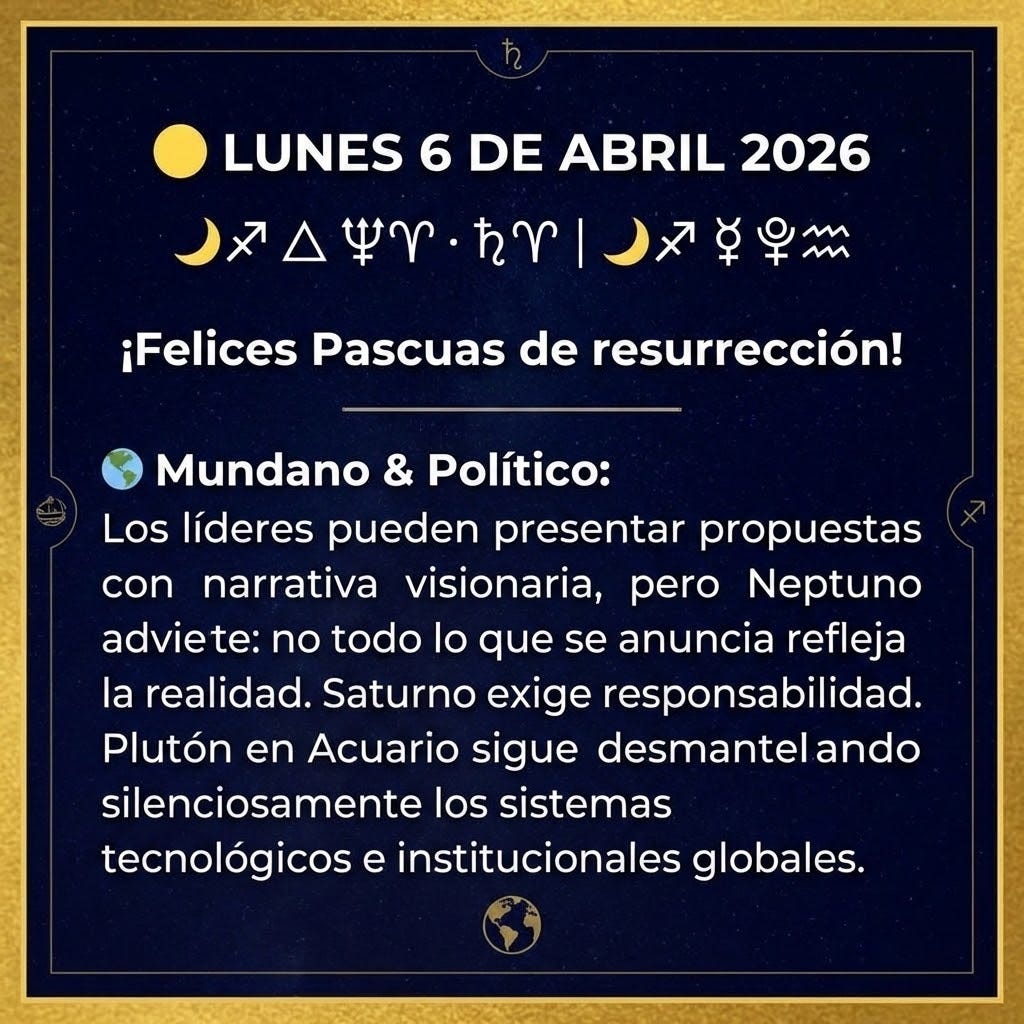 create a square image with the following text: "
🟡 LUNES 6 DE ABRIL 2026
🌙♐ △ ♆♈ · ♄♈ | 🌙♐ ⚹ ♇♒
¡Felices Pascuas de resurrección!
🌍 Mundano & Político:
Los líderes pueden presentar propuestas con narrativa visionaria, pero Neptuno advierte: no todo lo que se anuncia refleja la realidad. Saturno exige responsabilidad. Plutón en Acuario sigue desmantelando silenciosamente los sistemas tecnológicos e institucionales globales.
" create a square image with the following text: "
🟡 LUNES 6 DE ABRIL 2026
🌙♐ △ ♆♈ · ♄♈ | 🌙♐ ⚹ ♇♒
¡Felices Pascuas de resurrección!
🌍 Mundano & Político:
Los líderes pueden presentar propuestas con narrativa visionaria, pero Neptuno advierte: no todo lo que se anuncia refleja la realidad. Saturno exige responsabilidad. Plutón en Acuario sigue desmantelando silenciosamente los sistemas tecnológicos e institucionales globales.
"