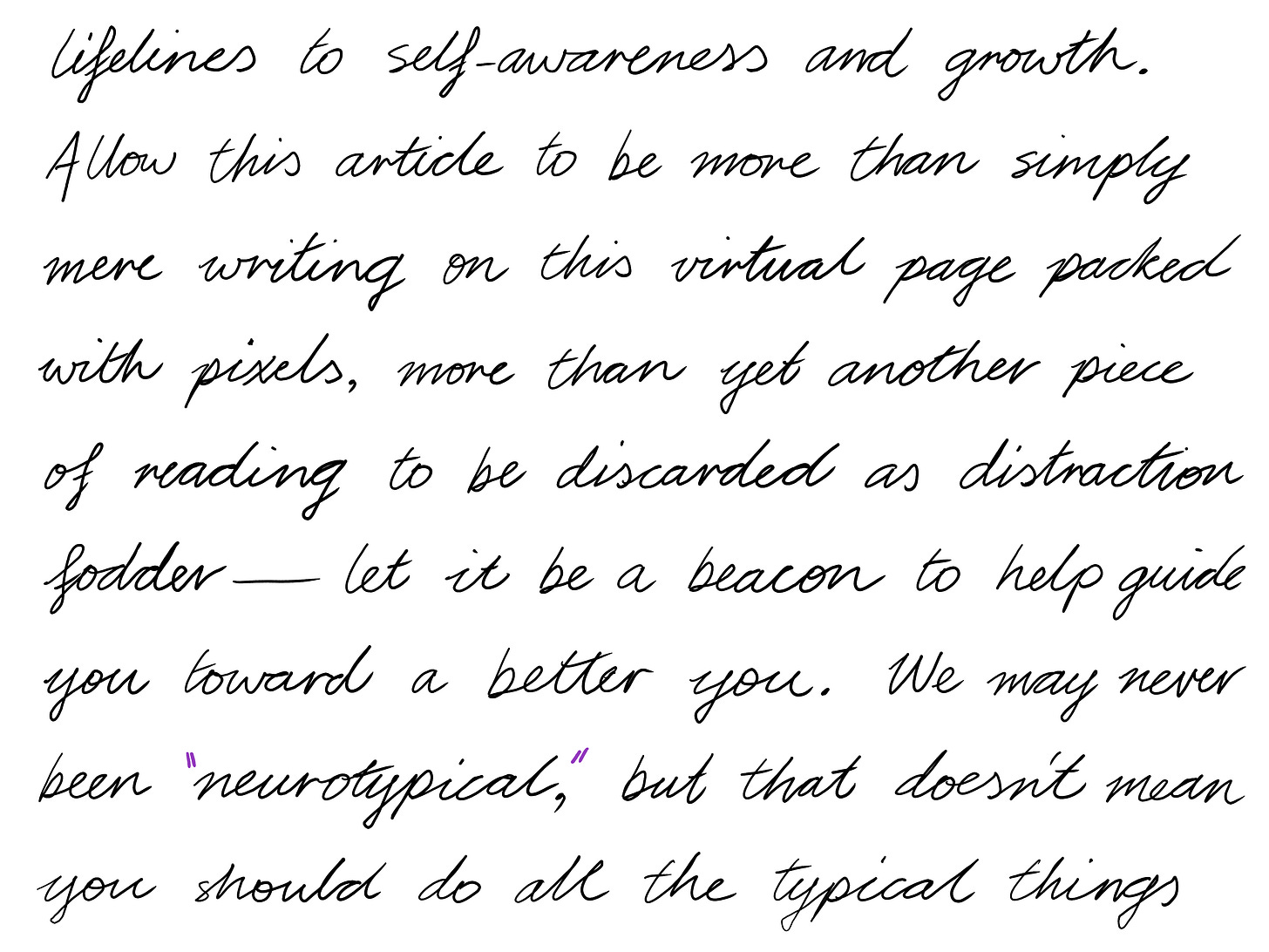lifelines to self-awareness and growth. Allow this article to be more than simply mere writing on this virtual page packed with pixels, more than yet another piece of reading to be discarded as distraction fodder–let it be a beacon to help guide you toward a better you. We may never been "neurotypical", but that doesn't mean you should do all the typical things