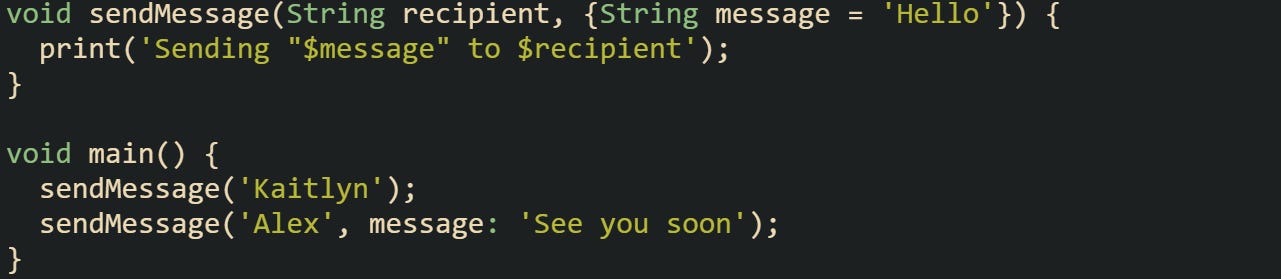 void sendMessage(String recipient, {String message = 'Hello'}) { print('Sending "$message" to $recipient'); } void main() { sendMessage('Kaitlyn'); sendMessage('Alex', message: 'See you soon'); } void sendMessage(String recipient, {String message = 'Hello'}) { print('Sending "$message" to $recipient'); } void main() { sendMessage('Kaitlyn'); sendMessage('Alex', message: 'See you soon'); }