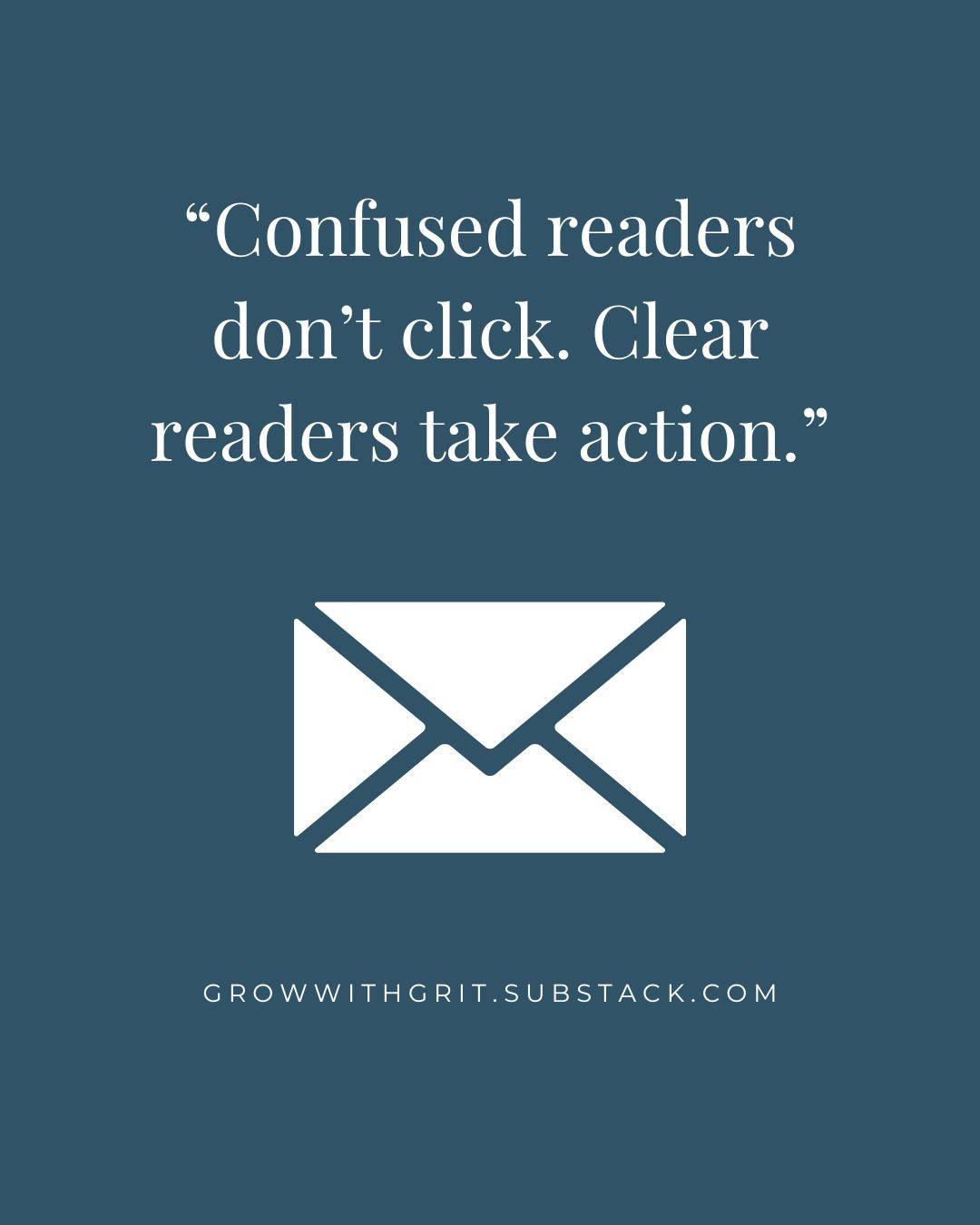 Muted blue background with white text reading, “Confused readers don’t click. Clear readers take action.” A white envelope icon appears below the quote, with GrowWithGrit.Substack.com at the bottom. Muted blue background with white text reading, “Confused readers don’t click. Clear readers take action.” A white envelope icon appears below the quote, with GrowWithGrit.Substack.com at the bottom.