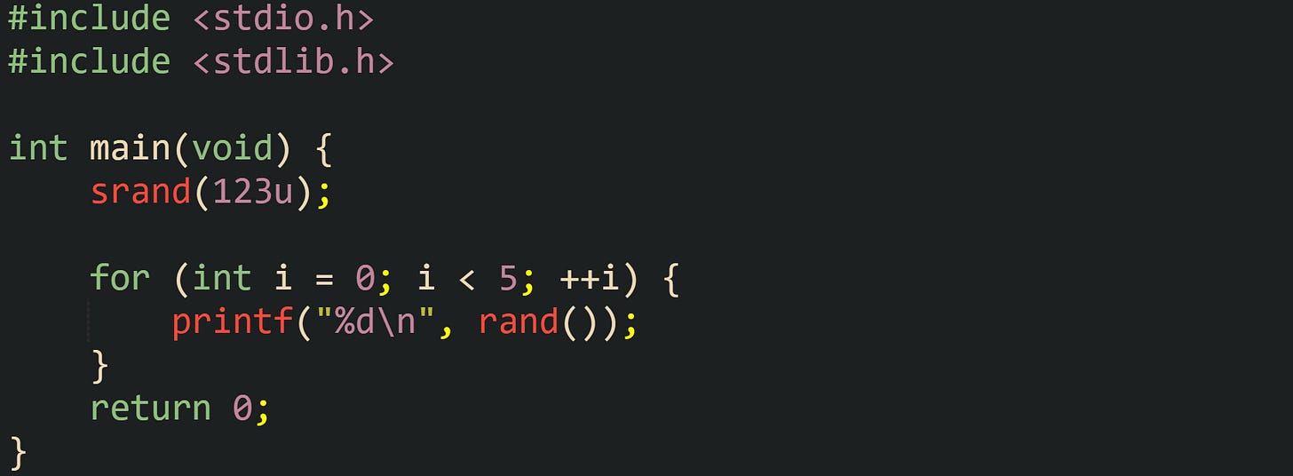 #include <stdio.h> #include <stdlib.h>  int main(void) {     srand(123u);      for (int i = 0; i < 5; ++i) {         printf("%d\n", rand());     }     return 0; }