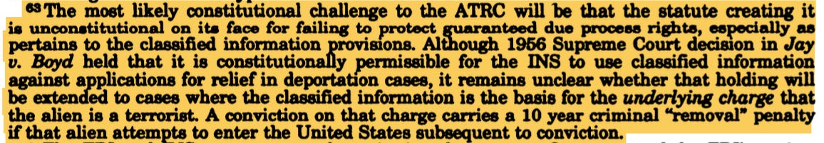 63 The most likely constitutional challenge to the ATRC will be that the statute creating it is unconstitutional on its face for failing to protect guaranteed due process rights, especially as pertains to the classified information provisions. Although 1956 Supreme Court decision in Jay v. Boyd held that it is constitutionally permissible for the INS to use classified information against applications for relief in deportation cases, it remains unclear whether that holding will be extended to cases where the classified information is the basis for the underlying charge that the alien is a terrorist. A conviction on that charge carries a 10 year criminal "removal" penalty if that alien attempts to enter the United States subsequent to conviction. 63 The most likely constitutional challenge to the ATRC will be that the statute creating it is unconstitutional on its face for failing to protect guaranteed due process rights, especially as pertains to the classified information provisions. Although 1956 Supreme Court decision in Jay v. Boyd held that it is constitutionally permissible for the INS to use classified information against applications for relief in deportation cases, it remains unclear whether that holding will be extended to cases where the classified information is the basis for the underlying charge that the alien is a terrorist. A conviction on that charge carries a 10 year criminal "removal" penalty if that alien attempts to enter the United States subsequent to conviction.
