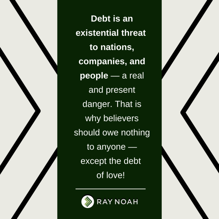 Debt is an existential threat to nations, companies, and people — a real and present danger. That is why believers should owe nothing to anyone — except the debt of love! —Ray Noah Debt is an existential threat to nations, companies, and people — a real and present danger. That is why believers should owe nothing to anyone — except the debt of love! —Ray Noah