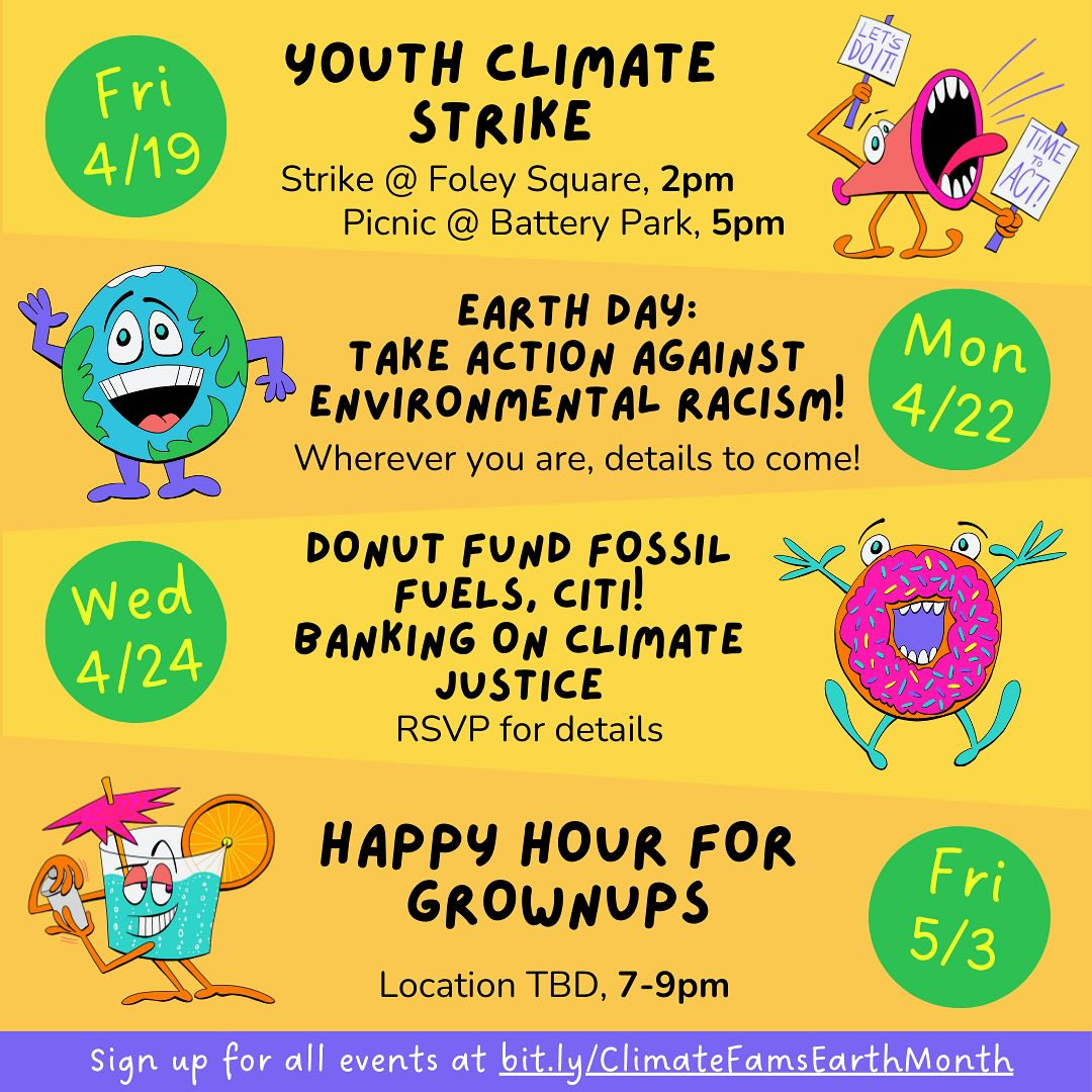May be an image of text that says 'Fri 4/19 YOUTH CLIMATE STRIKE Strike @ Foley Square, 2pm Picnic Battery Park, 5pm EARTH DAY: TAKE ACTION AGAINST Mon ENVIRONMENTAL RACISM! 4/22 Wherever you are, details to come! Wed 4/24 DONUT FUND FOSSIL FUELS, CITI! BANKING O×¡ CLIMATE JUSTICE RSVP for details HAPPY HOUR FOR GROWNUPS Location TBD, 7-9pm Fri 5/3 Sign up for all events at bit.ly y/ClimateFamsEarthMonth'