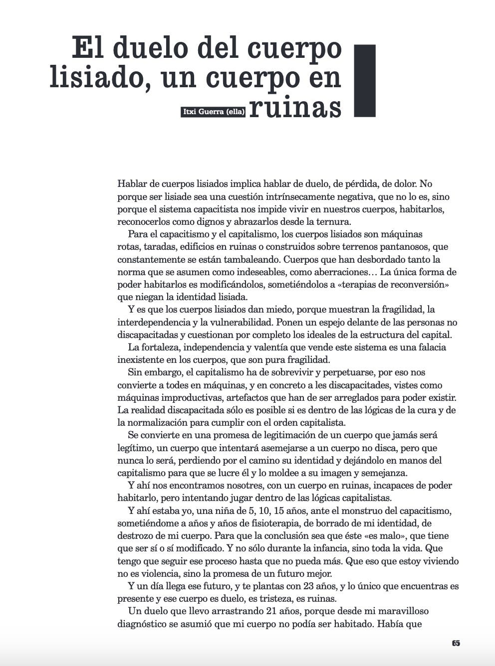 Hablar de cuerpos lisiados implica hablar de duelo, de pérdida, de dolor. No porque ser lisiade sea una cuestión intrínsecamente negativa, que no lo es, sino porque el sistema capacitista nos impide vivir en nuestros cuerpos, habitarlos, reconocerlos como dignos y abrazarlos desde la ternura. Para el capacitismo y el capitalismo, los cuerpos lisiados son máquinas rotas, taradas, edificios en ruinas o construidos sobre terrenos pantanosos, que constantemente se están tambaleando. Cuerpos que han desbordado tanto la norma que se asumen como indeseables, como aberraciones... La única forma de poder habitarlos es modificándolos, sometiéndolos a «terapias de reconversión» que niegan la identidad lisiada. Y es que los cuerpos lisiados dan miedo, porque muestran la fragilidad, la interdependencia y la vulnerabilidad. Ponen un espejo delante de las personas no discapacitadas y cuestionan por completo los ideales de la estructura del capital. La fortaleza, independencia y valentía que vende este sistema es una falacia inexistente en los cuerpos, que son pura fragilidad. Sin embargo, el capitalismo ha de sobrevivir y perpetuarse, por eso nos convierte a todes en máquinas, y en concreto a les discapacitades, vistes como máquinas improductivas, artefactos que han de ser arreglados para poder existir. La realidad discapacitada sólo es posible si es dentro de las lógicas de la cura y de la normalización para cumplir con el orden capitalista. Se convierte en una promesa de legitimación de un cuerpo que jamás será legítimo, un cuerpo que intentará asemejarse a un cuerpo no disca, pero que nunca lo será, perdiendo por el camino su identidad y dejándolo en manos del capitalismo para que se lucre él y lo moldee a su imagen y semejanza. Y ahí nos encontramos nosotres, con un cuerpo en ruinas, incapaces de poder habitarlo, pero intentando jugar dentro de las lógicas capitalistas. Y ahí estaba yo, una niña de 5, 10, 15 años, ante el monstruo del capacitismo, sometiéndome a años y años de fisioterapia, de borrado de mi identidad, de destrozo de mi cuerpo. Para que la conclusión sea que éste «es malo», que tiene que ser sí o sí modificado. Y no sólo durante la infancia, sino toda la vida. Que tengo que seguir ese proceso hasta que no pueda más. Que eso que estoy viviendo no es violencia, sino la promesa de un futuro mejor. Y un día llega ese futuro, y te plantas con 23 años, y lo único que encuentras es presente y ese cuerpo es duelo, es tristeza, es ruinas. Un duelo que llevo arrastrando 21 años, porque desde mi maravilloso diagnóstico se asumió que mi cuerpo no podía ser habitado. Había que