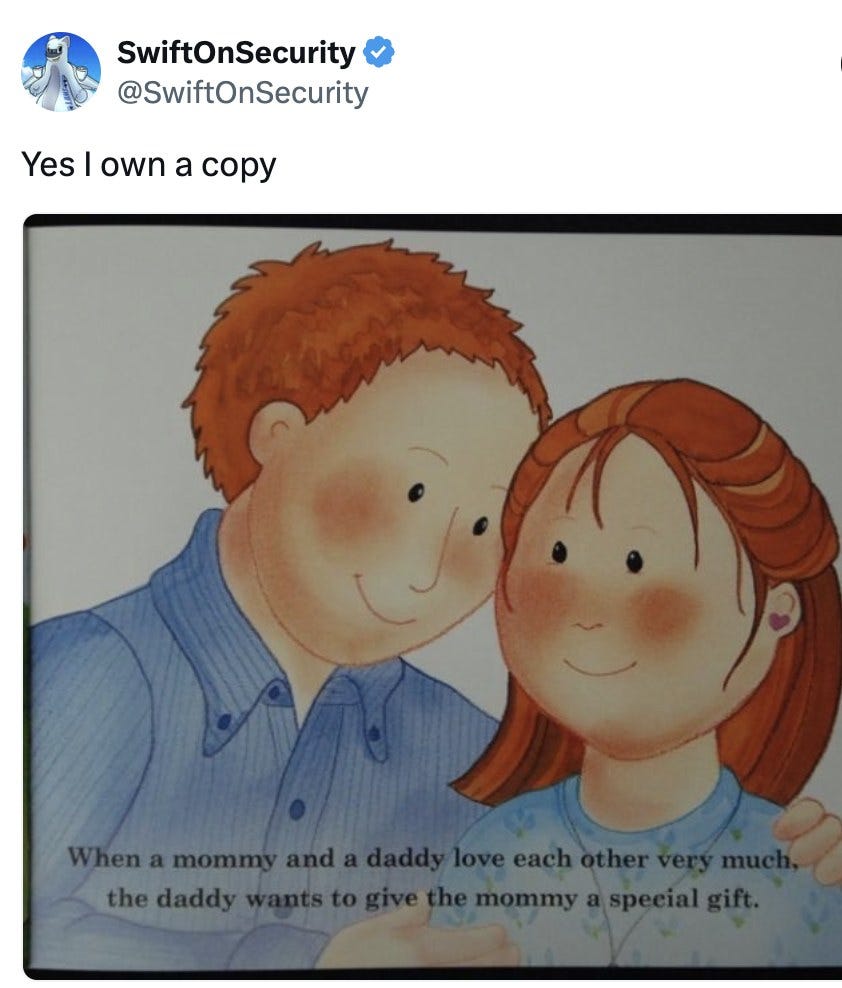 SwiftOnSecurity @SwiftOnSecurity: Yes I own a copy. Attached illustration of a smiling cartoon mommy and daddy with caption: When a mommy and a daddy love each other very much, the daddy wants to give the mommy a special gift. SwiftOnSecurity @SwiftOnSecurity: Yes I own a copy. Attached illustration of a smiling cartoon mommy and daddy with caption: When a mommy and a daddy love each other very much, the daddy wants to give the mommy a special gift.