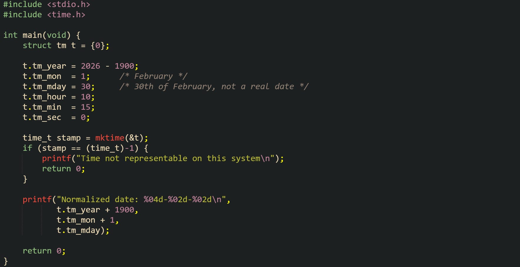 #include <stdio.h> #include <time.h>  int main(void) {     struct tm t = {0};      t.tm_year = 2026 - 1900;     t.tm_mon  = 1;      /* February */     t.tm_mday = 30;     /* 30th of February, not a real date */     t.tm_hour = 10;     t.tm_min  = 15;     t.tm_sec  = 0;      time_t stamp = mktime(&t);     if (stamp == (time_t)-1) {         printf("Time not representable on this system\n");         return 0;     }      printf("Normalized date: %04d-%02d-%02d\n",            t.tm_year + 1900,            t.tm_mon + 1,            t.tm_mday);      return 0; }