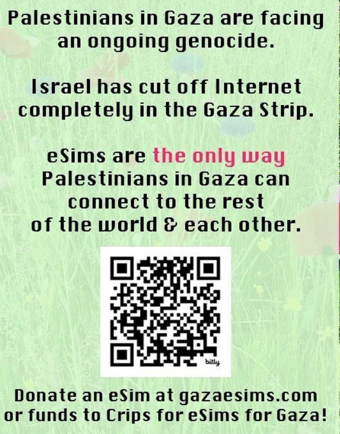 Palestinians in Gaza are facing an ongoing genocide. Israel has cut off Internet completely in the Gaza Strip. eSims are the only way Palestinians in Gaza can connect to the rest of the world & each other. bitly Donate an eSim at gazaesims.com or funds to Crips for eSims for Gaza - there is a QR code in the image Palestinians in Gaza are facing an ongoing genocide. Israel has cut off Internet completely in the Gaza Strip. eSims are the only way Palestinians in Gaza can connect to the rest of the world & each other. bitly Donate an eSim at gazaesims.com or funds to Crips for eSims for Gaza - there is a QR code in the image