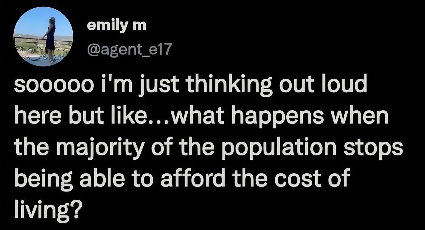 May be a graphic of text that says 'emily m @agent_e17 sooooo i'm just thinking out loud here but like.. like...what happens when the majority of the population stops being able to afford the cost of living?'