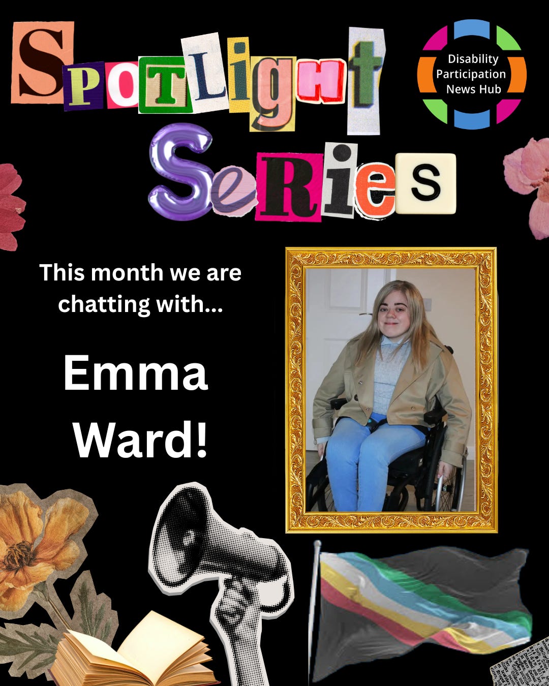[Image: A graphic with a black background featuring the words “Spotlight Series” in colourful, cut-out magazine-style letters. Below, white text reads: “This week we are chatting with…Emma Ward.” An image of Emma Ward sits beside this text surrounded by a gold frame. Images beneath this text include a megaphone, an open book, flowers, and a Disability Pride flag. The Disability Participation News Hub logo appears in the top right corner.]