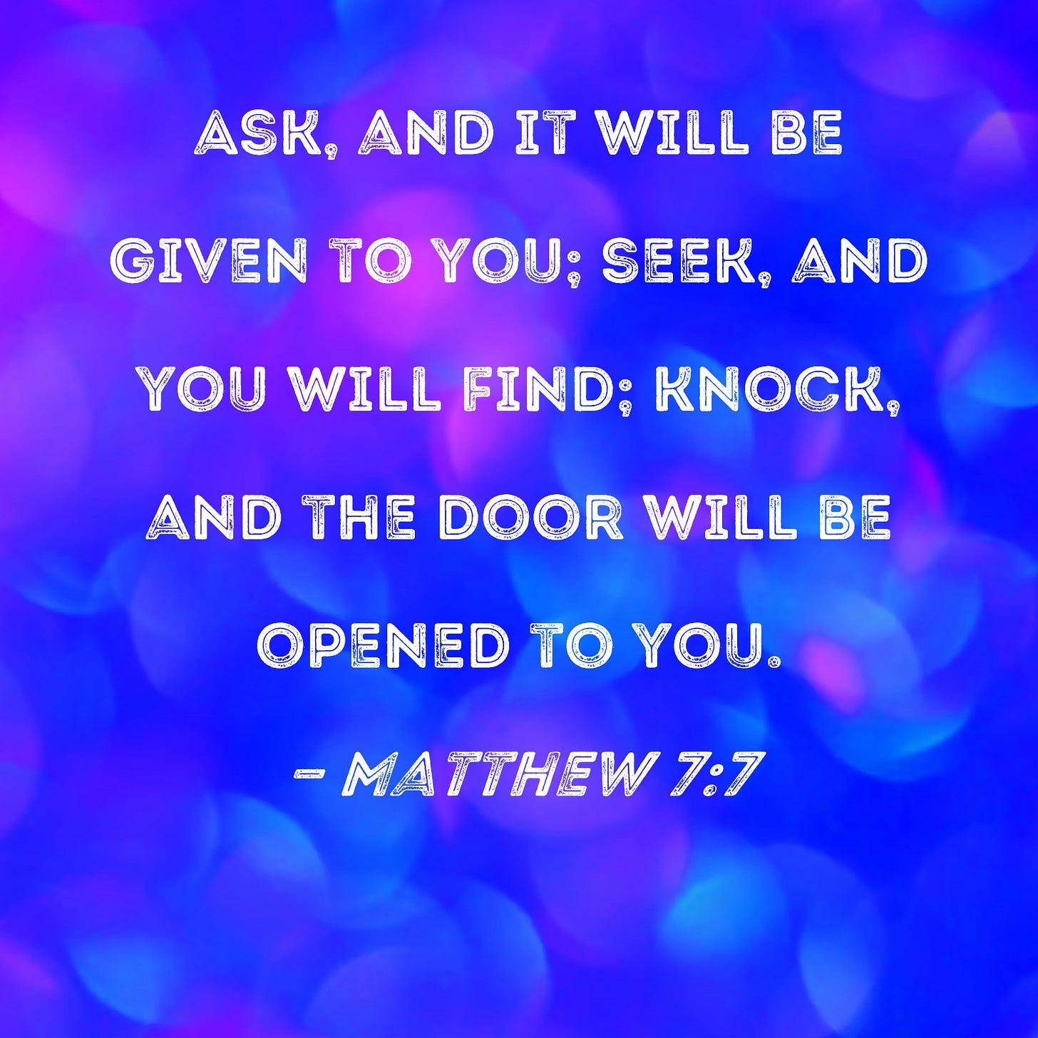 Matthew 7:7 Ask, and it will be given to you; seek, and you will find; knock, and the door will be opened to you. Matthew 7:7 Ask, and it will be given to you; seek, and you will find; knock, and the door will be opened to you.
