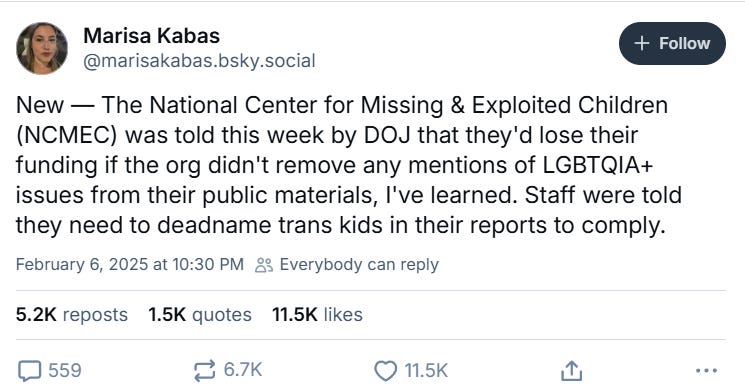 Marisa Kabas tweet: New — the National Center for Missing & Exploited children was told this week by DOJ that they’d lose their funding if the org didn’t remove any mentions of LGBTQIA issues from their public materials, I’ve learned. Staff were told they need to deadname trans kids in their reports to comply. Marisa Kabas tweet: New — the National Center for Missing & Exploited children was told this week by DOJ that they’d lose their funding if the org didn’t remove any mentions of LGBTQIA issues from their public materials, I’ve learned. Staff were told they need to deadname trans kids in their reports to comply.