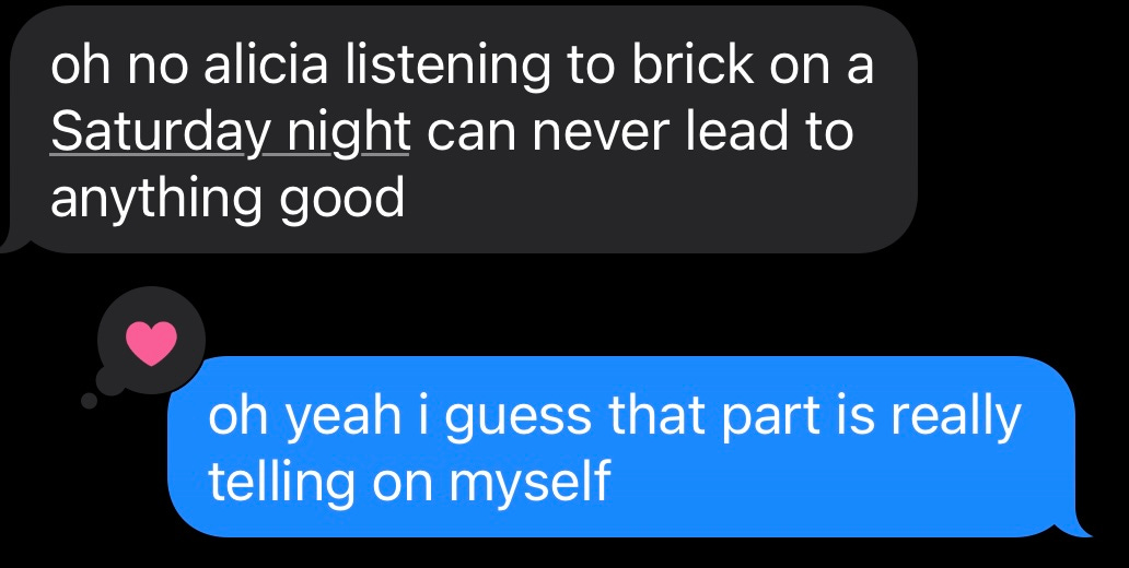 Screenshot of text message in dark mode where a friend is saying "oh no alicia listening to brick on a Saturday night can never lead to anything good" and I reply "oh yeah i guess that part is really telling on myself"