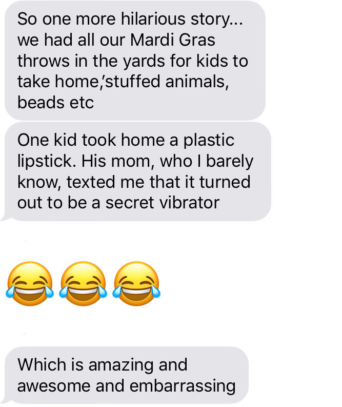 So one more hilarious story... we had all our Mardi Gras throws in the yards for kids to take home,stuffed animals, beads etc One kid took home a plastic lipstick. His mom, who I barely know, texted me that it turned out to be a secret vibrator Which is amazing and awesome and embarrassing So one more hilarious story... we had all our Mardi Gras throws in the yards for kids to take home,stuffed animals, beads etc One kid took home a plastic lipstick. His mom, who I barely know, texted me that it turned out to be a secret vibrator Which is amazing and awesome and embarrassing