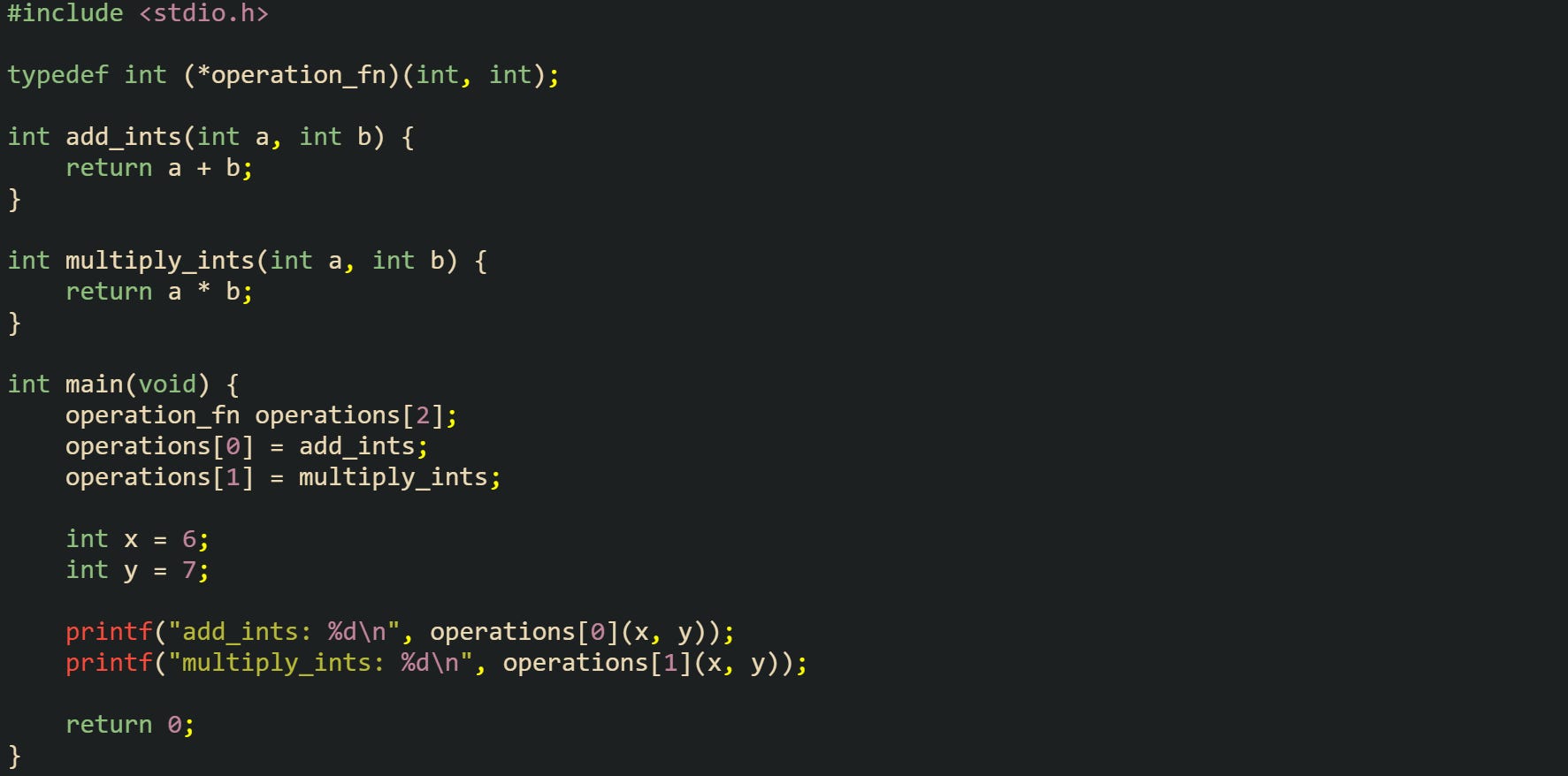 #include <stdio.h>  typedef int (*operation_fn)(int, int);  int add_ints(int a, int b) {     return a + b; }  int multiply_ints(int a, int b) {     return a * b; }  int main(void) {     operation_fn operations[2];     operations[0] = add_ints;     operations[1] = multiply_ints;      int x = 6;     int y = 7;      printf("add_ints: %d\n", operations[0](x, y));     printf("multiply_ints: %d\n", operations[1](x, y));      return 0; }