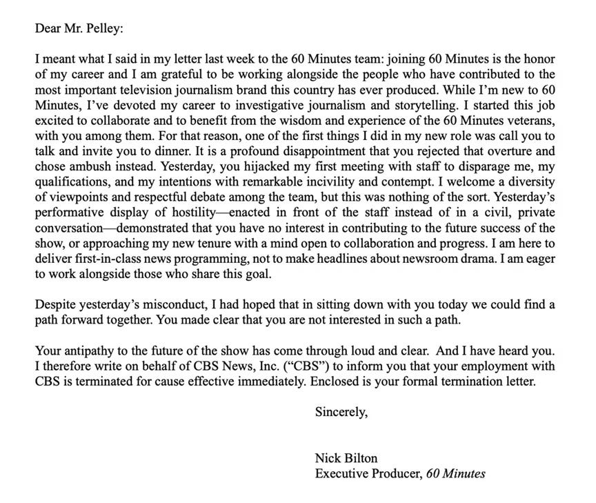Text of June 2 letter from Nick Bilton to Scott Pelley: 'Dear Mr. Pelley: I meant what I said in my letter last week to the 60 Minutes team: joining 60 Minutes is the honor of my career and I am grateful to be working alongside the people who have contributed to the most important television journalism brand this country has ever produced. While I'm new to 60 Minutes, I've devoted my career to investigative journalism and storytelling. I started this job excited to collaborate and to benefit from the wisdom and experience of the 60 Minutes veterans, with you among them. For that reason, one of the first things I did in my new role was call you to talk and invite you to dinner. It is a profound disappointment that you rejected that overture and chose ambush instead. Yesterday, you hijacked my first meeting with staff to disparage me, my qualifications, and my intentions with remarkable incivility and contempt. I welcome a diversity of viewpoints and respectful debate among the team, but this was nothing of the sort. Yesterday's performative display of hostility—enacted in front of the staff instead of in a civil, private conversation—demonstrated that you have no interest in contributing to the future success of the show, or approaching my new tenure with a mind open to collaboration and progress. I am here to deliver first-in-class news programming, not to make headlines about newsroom drama. I am eager to work alongside those who share this goal. Despite yesterday's misconduct, I had hoped that in sitting down with you today we could find a path forward together. You made clear that you are not interested in such a path. Your antipathy to the future of the show has come through loud and clear. And I have heard you. I therefore write on behalf of CBS News, Inc. ("CBS") to inform you that your employment with CBS is terminated for cause effective immediately. Enclosed is your formal termination letter. Sincerely, Nick Bilton Executive Producer, 60 Minutes' Text of June 2 letter from Nick Bilton to Scott Pelley: 'Dear Mr. Pelley: I meant what I said in my letter last week to the 60 Minutes team: joining 60 Minutes is the honor of my career and I am grateful to be working alongside the people who have contributed to the most important television journalism brand this country has ever produced. While I'm new to 60 Minutes, I've devoted my career to investigative journalism and storytelling. I started this job excited to collaborate and to benefit from the wisdom and experience of the 60 Minutes veterans, with you among them. For that reason, one of the first things I did in my new role was call you to talk and invite you to dinner. It is a profound disappointment that you rejected that overture and chose ambush instead. Yesterday, you hijacked my first meeting with staff to disparage me, my qualifications, and my intentions with remarkable incivility and contempt. I welcome a diversity of viewpoints and respectful debate among the team, but this was nothing of the sort. Yesterday's performative display of hostility—enacted in front of the staff instead of in a civil, private conversation—demonstrated that you have no interest in contributing to the future success of the show, or approaching my new tenure with a mind open to collaboration and progress. I am here to deliver first-in-class news programming, not to make headlines about newsroom drama. I am eager to work alongside those who share this goal. Despite yesterday's misconduct, I had hoped that in sitting down with you today we could find a path forward together. You made clear that you are not interested in such a path. Your antipathy to the future of the show has come through loud and clear. And I have heard you. I therefore write on behalf of CBS News, Inc. ("CBS") to inform you that your employment with CBS is terminated for cause effective immediately. Enclosed is your formal termination letter. Sincerely, Nick Bilton Executive Producer, 60 Minutes'