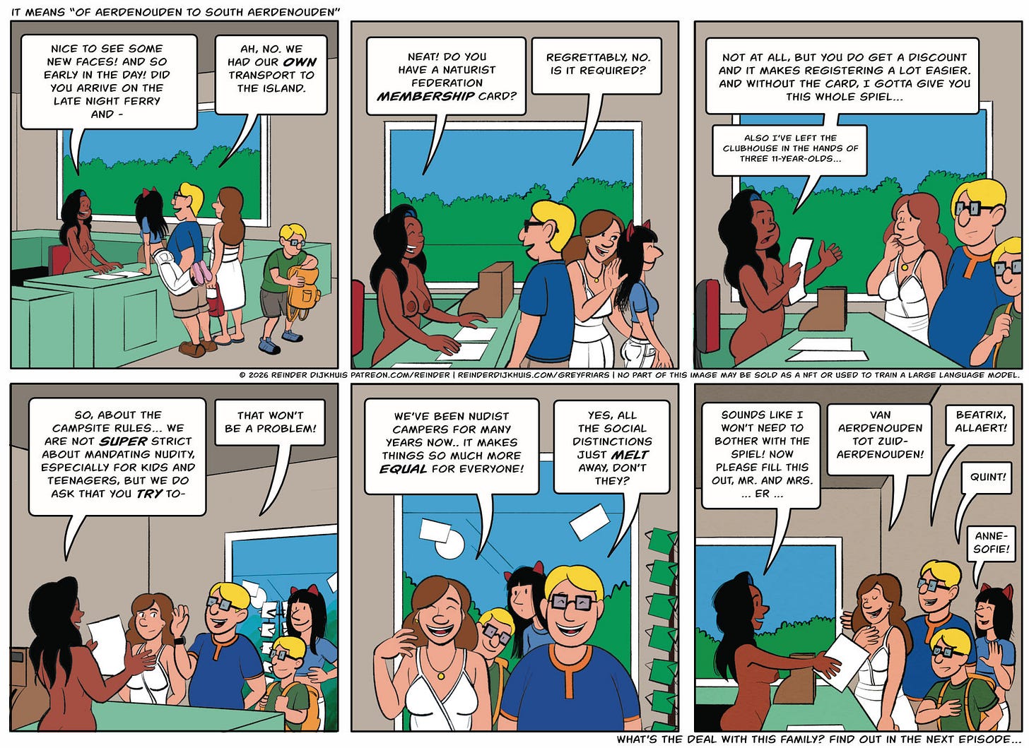 Panel 1. At the front desk. Cass is working. A new family is registering. The family consists of a portly, nerdy looking father, a squishy-looking mother, a teenage daughter who is tall and lanky and wears cat ears, and a pre-teen son who looks like a skinnier version of his dad. Cass: Nice to see some new faces! And so early in the day! Did you arrive on the evening ferry and- Dad: Ah, no, we had our own transport to the island. Panel 2. Cass: Neat! Do you happen to have a Naturist Federation membership card? Dad: Sorry, no. Is it required? Panel 3. Cass shuffles papers around. Cass: Not at all, but it does give you a discount and makes registering a little easier. And without the card, I gotta give you this whole spiel… …and I've left the clubhouse in the hands of three 11-year-olds… Panel 4. Cass starts explaining things, but the dad waves her off. His demeanor is super-confident, a bit imperious. Cass: So about the campsite rules… We're not super-strict about mandating nudity especially for kids and teenagers, but we do ask that you try to- Dad: That won't be a problem! Panel 5. Dad: We've been nudist campers for years now. It makes things so much more equal for everyone! Mom: Yes, all the social distinctions just melt away, don't they! Panel 6. Cass hands over a form, while talking to the parents. Cass: Sounds like I won't need to bother with the spiel! Now please fill this in, mr and mrs., er… Mom: Van Aerdenouden tot Zuid-Aerdenouden! Dad: Allaerd, Beatrix. Son: Quint! Daughter: Anne-Sofie! Panel 1. At the front desk. Cass is working. A new family is registering. The family consists of a portly, nerdy looking father, a squishy-looking mother, a teenage daughter who is tall and lanky and wears cat ears, and a pre-teen son who looks like a skinnier version of his dad. Cass: Nice to see some new faces! And so early in the day! Did you arrive on the evening ferry and- Dad: Ah, no, we had our own transport to the island. Panel 2. Cass: Neat! Do you happen to have a Naturist Federation membership card? Dad: Sorry, no. Is it required? Panel 3. Cass shuffles papers around. Cass: Not at all, but it does give you a discount and makes registering a little easier. And without the card, I gotta give you this whole spiel… …and I've left the clubhouse in the hands of three 11-year-olds… Panel 4. Cass starts explaining things, but the dad waves her off. His demeanor is super-confident, a bit imperious. Cass: So about the campsite rules… We're not super-strict about mandating nudity especially for kids and teenagers, but we do ask that you try to- Dad: That won't be a problem! Panel 5. Dad: We've been nudist campers for years now. It makes things so much more equal for everyone! Mom: Yes, all the social distinctions just melt away, don't they! Panel 6. Cass hands over a form, while talking to the parents. Cass: Sounds like I won't need to bother with the spiel! Now please fill this in, mr and mrs., er… Mom: Van Aerdenouden tot Zuid-Aerdenouden! Dad: Allaerd, Beatrix. Son: Quint! Daughter: Anne-Sofie!