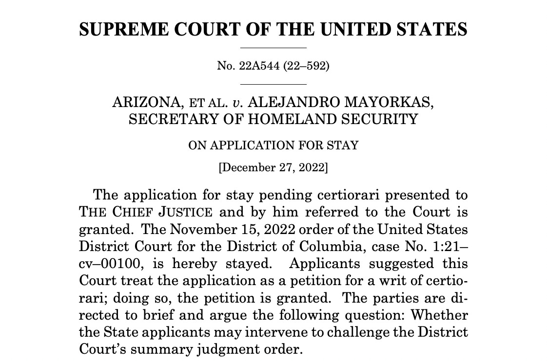 SUPREME COURT OF THE UNITED STATES No. 22A544 (22–592) ARIZONA, ET AL. v. ALEJANDRO MAYORKAS, SECRETARY OF HOMELAND SECURITY ON APPLICATION FOR STAY [December 27, 2022] The application for stay pending certiorari presented to THE CHIEF JUSTICE and by him referred to the Court is granted. The November 15, 2022 order of the United States District Court for the District of Columbia, case No. 1:21– cv–00100, is hereby stayed. Applicants suggested this Court treat the application as a petition for a writ of certiorari; doing so, the petition is granted. The parties are directed to brief and argue the following question: Whether the State applicants may intervene to challenge the District Court’s summary judgment order. 
