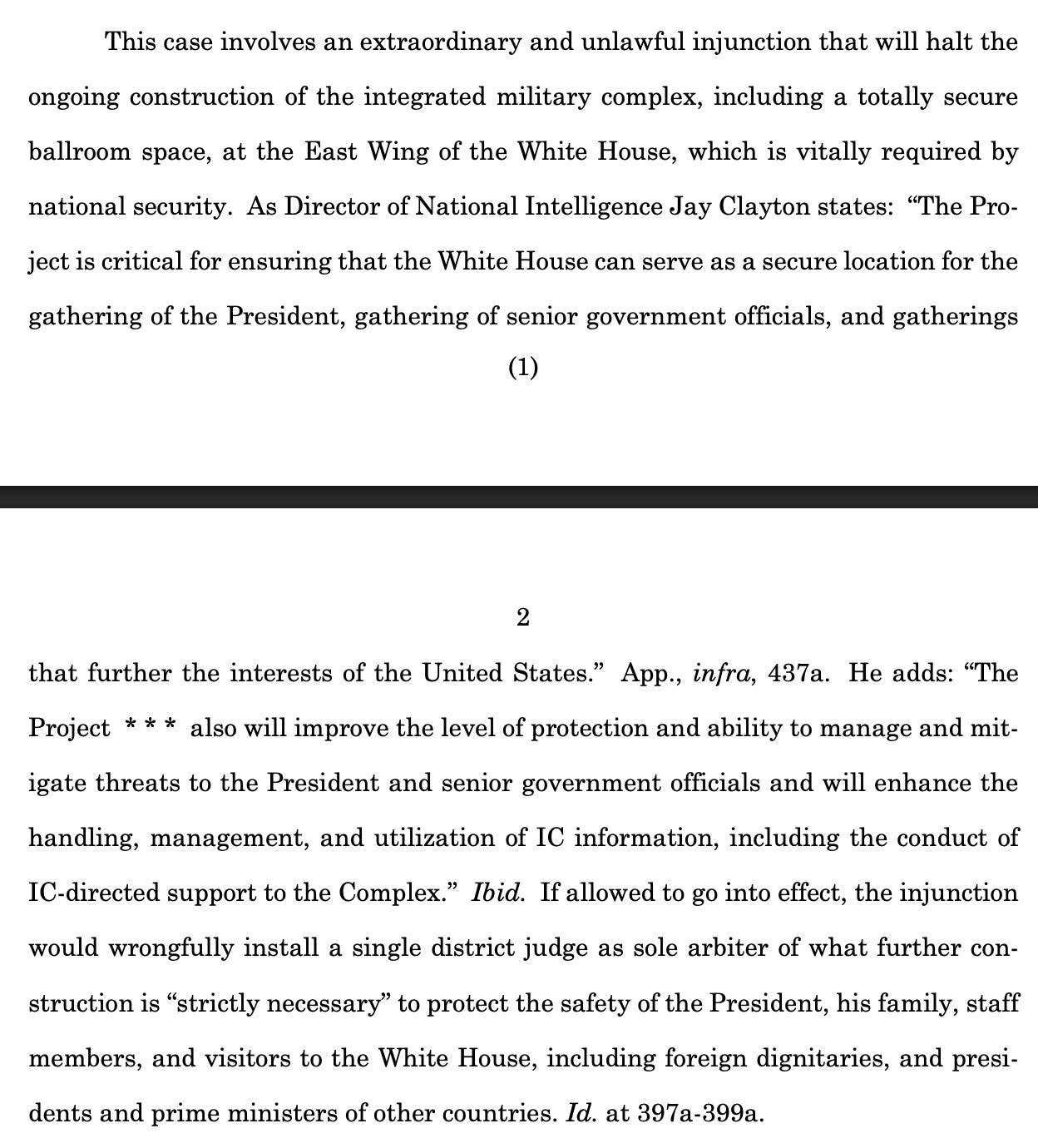 This case involves an extraordinary and unlawful injunction that will halt the ongoing construction of the integrated military complex, including a totally secure ballroom space, at the East Wing of the White House, which is vitally required by national security. As Director of National Intelligence Jay Clayton states: “The Project is critical for ensuring that the White House can serve as a secure location for the gathering of the President, gathering of senior government officials, and gatherings  2 that further the interests of the United States.” App., infra, 437a. He adds: “The Project * * * also will improve the level of protection and ability to manage and mitigate threats to the President and senior government officials and will enhance the handling, management, and utilization of IC information, including the conduct of IC-directed support to the Complex.” Ibid. If allowed to go into effect, the injunction would wrongfully install a single district judge as sole arbiter of what further construction is “strictly necessary” to protect the safety of the President, his family, staff members, and visitors to the White House, including foreign dignitaries, and presidents and prime ministers of other countries. Id. at 397a-399a. 