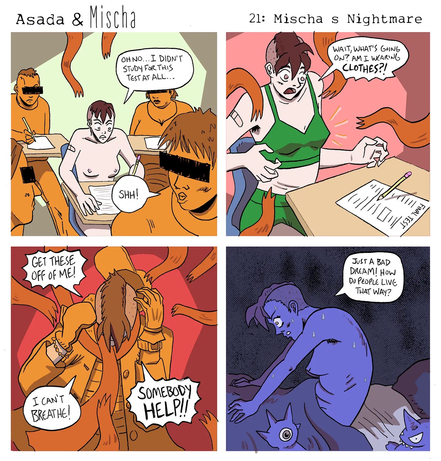 Asada & Mischa: Mischa’s Nightmare Panel 1: Mischa sits nude at a school desk surrounded by other students taking a test. Looking down at a blank paper labeled Final Test, they whisper, “Oh no… I didn’t study for this test at all…” A nearby student shushes them. Panel 2: Mischa looks down in confusion as orange, fuzzy tentacle-like arms begin wrapping around them. They’re suddenly wearing green underwear and gasp, “Wait, what’s going on? Am I wearing clothes?!” Panel 3: Mischa is now almost completely covered in layers of clothing—jackets, scarves, and sleeves piling up around them. Struggling and panicked, they cry out, “Get these off of me! I can’t breathe! Somebody help!!” Panel 4: Mischa jolts awake in bed, drenched in sweat and breathing heavily. They clutch the blanket and sigh in relief, saying, “Just a bad dream! How do people live that way?” Asada & Mischa: Mischa’s Nightmare Panel 1: Mischa sits nude at a school desk surrounded by other students taking a test. Looking down at a blank paper labeled Final Test, they whisper, “Oh no… I didn’t study for this test at all…” A nearby student shushes them. Panel 2: Mischa looks down in confusion as orange, fuzzy tentacle-like arms begin wrapping around them. They’re suddenly wearing green underwear and gasp, “Wait, what’s going on? Am I wearing clothes?!” Panel 3: Mischa is now almost completely covered in layers of clothing—jackets, scarves, and sleeves piling up around them. Struggling and panicked, they cry out, “Get these off of me! I can’t breathe! Somebody help!!” Panel 4: Mischa jolts awake in bed, drenched in sweat and breathing heavily. They clutch the blanket and sigh in relief, saying, “Just a bad dream! How do people live that way?”