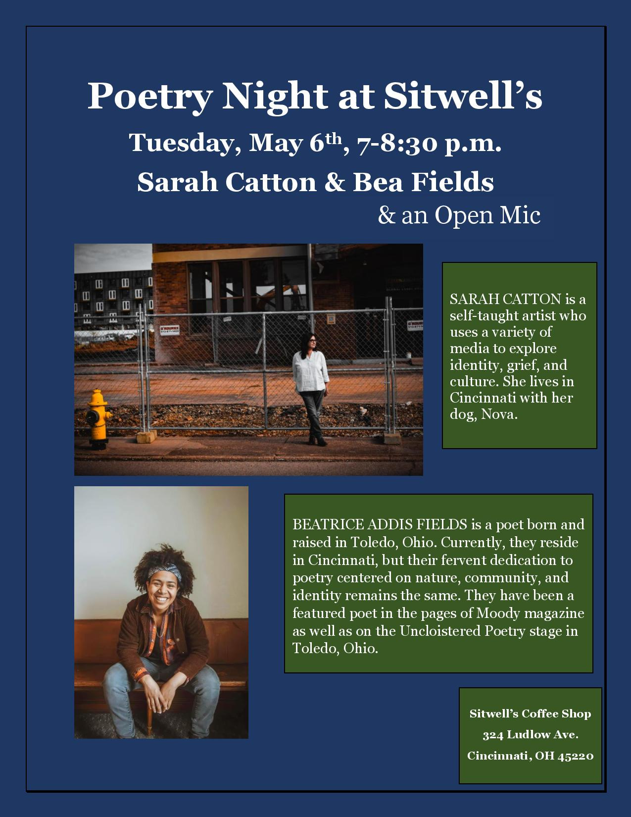 May be an image of 2 people and text that says 'Poetry Night at Sitwell's Tuesday, May 6th, 7-8:30 p.m. Sarah Catton & Bea Fields & an Open Mic Pasa SARAH CATTON is a langhL arlisl who usesa ra variety of media explore idenlily, griel and culture. She lives in Cincinnali wilh her dog, Nova. BEATRICE ADDIS FIELDS poet born and raised in Toledo, Ohio. Currently, they reside in Cincinnati, but their fervent dedication to poctry centered on nature, community, and identity remains the samc. They have been featured poct the pages Moody magazinc well the Uncloistered Poetry in Toledo, Ohio. Sitwell's Coffee Shop 324 udlow Cincinnati,O OH 15220'