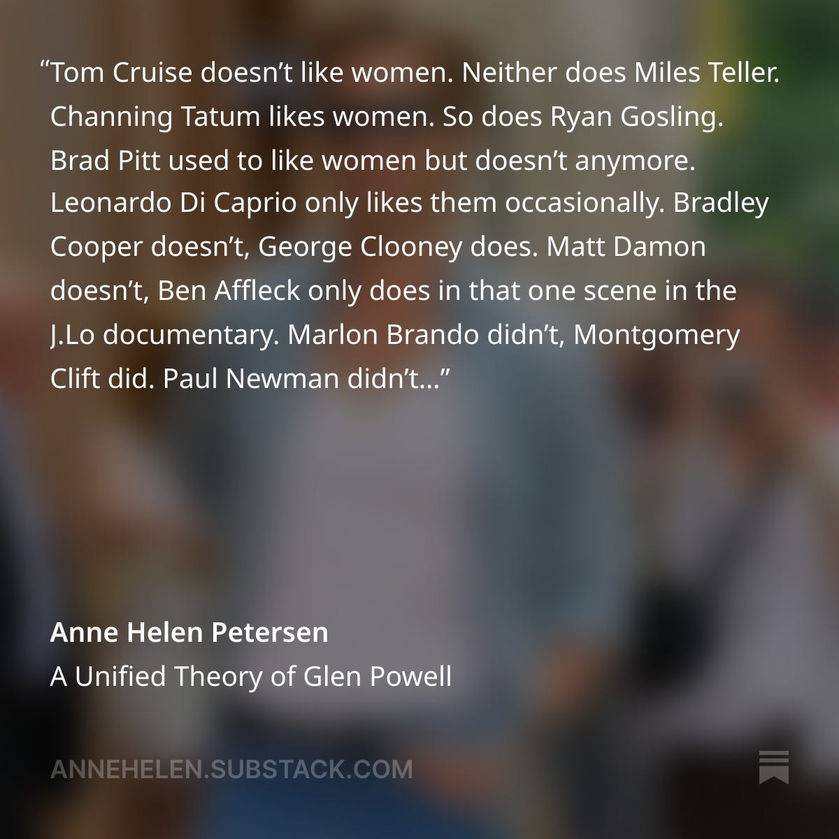Tom Cruise doesn’t like women. Neither does Miles Teller. Channing Tatum likes women. So does Ryan Gosling. Brad Pitt used to like women but doesn’t anymore. Leonardo Di Caprio only likes them occasionally. Bradley Cooper doesn’t, George Clooney does. Matt Damon doesn’t, Ben Affleck only does in that one scene in the J.Lo documentary. Marlon Brando didn’t, Montgomery Clift did. Paul Newman didn’t onscreen but did IRL. Cary Grant did, John Wayne definitely, definitely didn’t. Will Smith pretends like he doesn’t but I’m not convinced. Mark Wahlberg absolutely does not, but Daniel Day-Lewis does. So does Paul Mescal. 
