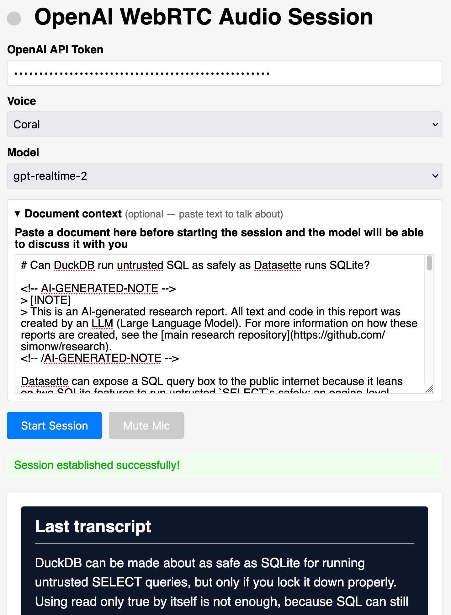 Screenshot of a web interface titled "OpenAI WebRTC Audio Session" with a gray status dot. Form fields: "OpenAI API Token" showing a masked password of dots, "Voice" dropdown set to "Coral", "Model" dropdown set to "gpt-realtime-2". A collapsible section labeled "▼ Document context (optional — paste text to talk about)" with bold instruction "Paste a document here before starting the session and the model will be able to discuss it with you" above a textarea containing a pasted Markdown document about whether DuckDB can run untrusted SQL as safely as Datasette runs SQLite. Below are a blue "Start Session" button and a gray disabled "Mute Mic" button, then a green success message "Session established successfully!" At the bottom, a dark panel headed "Last transcript" reads: "DuckDB can be made about as safe as SQLite for running untrusted SELECT queries, but only if you lock it down properly. Using read only true by itself is not enough, because SQL can still" (text cut off). Screenshot of a web interface titled "OpenAI WebRTC Audio Session" with a gray status dot. Form fields: "OpenAI API Token" showing a masked password of dots, "Voice" dropdown set to "Coral", "Model" dropdown set to "gpt-realtime-2". A collapsible section labeled "▼ Document context (optional — paste text to talk about)" with bold instruction "Paste a document here before starting the session and the model will be able to discuss it with you" above a textarea containing a pasted Markdown document about whether DuckDB can run untrusted SQL as safely as Datasette runs SQLite. Below are a blue "Start Session" button and a gray disabled "Mute Mic" button, then a green success message "Session established successfully!" At the bottom, a dark panel headed "Last transcript" reads: "DuckDB can be made about as safe as SQLite for running untrusted SELECT queries, but only if you lock it down properly. Using read only true by itself is not enough, because SQL can still" (text cut off).