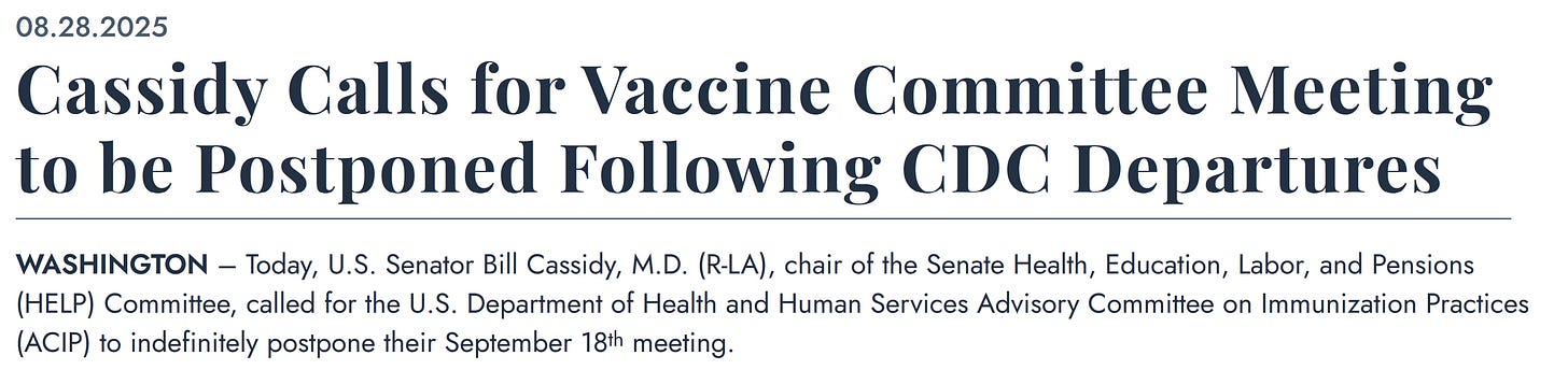 08.28.2025 Cassidy Calls for Vaccine Committee Meeting to be Postponed Following CDC Departures WASHINGTON – Today, U.S. Senator Bill Cassidy, M.D. (R-LA), chair of the Senate Health, Education, Labor, and Pensions (HELP) Committee, called for the U.S. Department of Health and Human Services Advisory Committee on Immunization Practices (ACIP) to indefinitely postpone their September 18th meeting. 08.28.2025 Cassidy Calls for Vaccine Committee Meeting to be Postponed Following CDC Departures WASHINGTON – Today, U.S. Senator Bill Cassidy, M.D. (R-LA), chair of the Senate Health, Education, Labor, and Pensions (HELP) Committee, called for the U.S. Department of Health and Human Services Advisory Committee on Immunization Practices (ACIP) to indefinitely postpone their September 18th meeting.