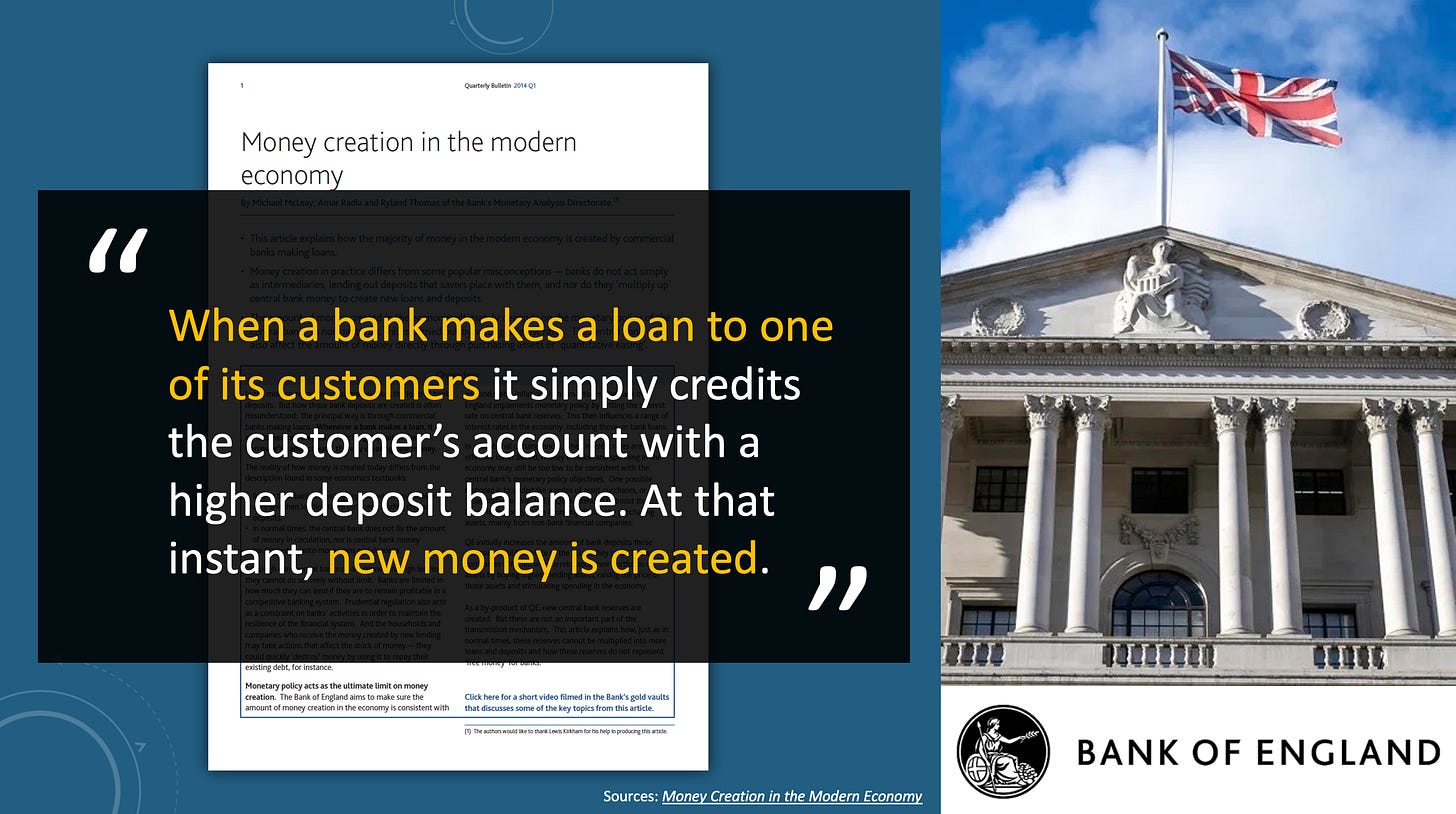 Bank of England: When a bank makes a loan to one of its customers it simply credits the customer’s account with a higher deposit balance. At that instant, new money is created. Bank of England: When a bank makes a loan to one of its customers it simply credits the customer’s account with a higher deposit balance. At that instant, new money is created.