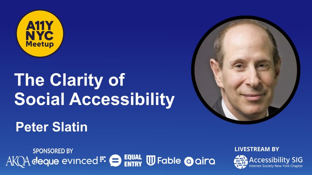 Promotional graphic for an A11Y NYC Meetup event titled “The Clarity of Social Accessibility” featuring Peter Slatin. The design has a dark blue gradient background with large white text on the left and a circular headshot of Peter Slatin on the right. The yellow A11Y NYC Meetup logo appears in the upper left corner. Sponsor logos along the bottom include AKQA, Deque, Evinceed, Equal Entry, Fable, and Aira. Text at the lower right reads “Livestream by Accessibility SIG – Internet Society New York Chapter.” Promotional graphic for an A11Y NYC Meetup event titled “The Clarity of Social Accessibility” featuring Peter Slatin. The design has a dark blue gradient background with large white text on the left and a circular headshot of Peter Slatin on the right. The yellow A11Y NYC Meetup logo appears in the upper left corner. Sponsor logos along the bottom include AKQA, Deque, Evinceed, Equal Entry, Fable, and Aira. Text at the lower right reads “Livestream by Accessibility SIG – Internet Society New York Chapter.”