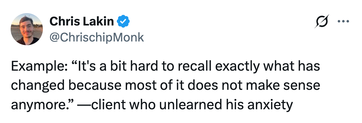 Chris Lakin @ChrischipMonk Example: “It's a bit hard to recall exactly what has changed because most of it does not make sense anymore.” —client who unlearned his anxiety