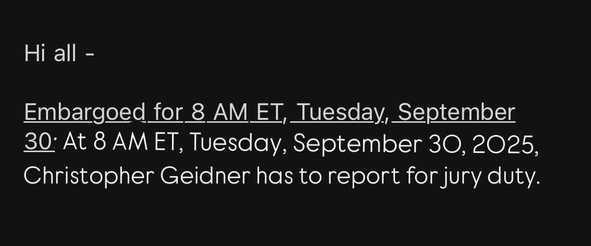 Hi all - Embargoed for 8 AM ET, Tuesday, September 30: At 8 AM ET, Tuesday, September 30, 2025, Christopher Geidner has to report for jury duty.