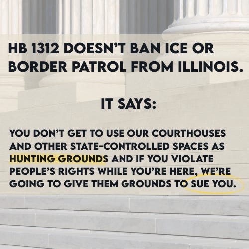 “Graphic over courthouse steps reading: ‘HB 1312 doesn’t ban ICE or Border Patrol from Illinois. It says: you don’t get to use our courthouses and other state-controlled spaces as hunting grounds and if you violate people’s rights while you’re here, we’re going to give them grounds to sue you,’ summarizing Illinois’ new immigration enforcement law.” “Graphic over courthouse steps reading: ‘HB 1312 doesn’t ban ICE or Border Patrol from Illinois. It says: you don’t get to use our courthouses and other state-controlled spaces as hunting grounds and if you violate people’s rights while you’re here, we’re going to give them grounds to sue you,’ summarizing Illinois’ new immigration enforcement law.”