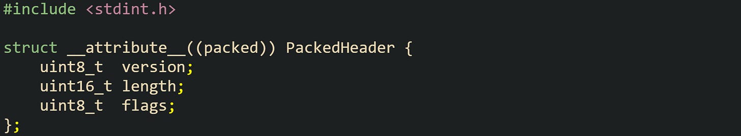 #include <stdint.h> struct __attribute__((packed)) PackedHeader { uint8_t version; uint16_t length; uint8_t flags; }; #include <stdint.h> struct __attribute__((packed)) PackedHeader { uint8_t version; uint16_t length; uint8_t flags; };