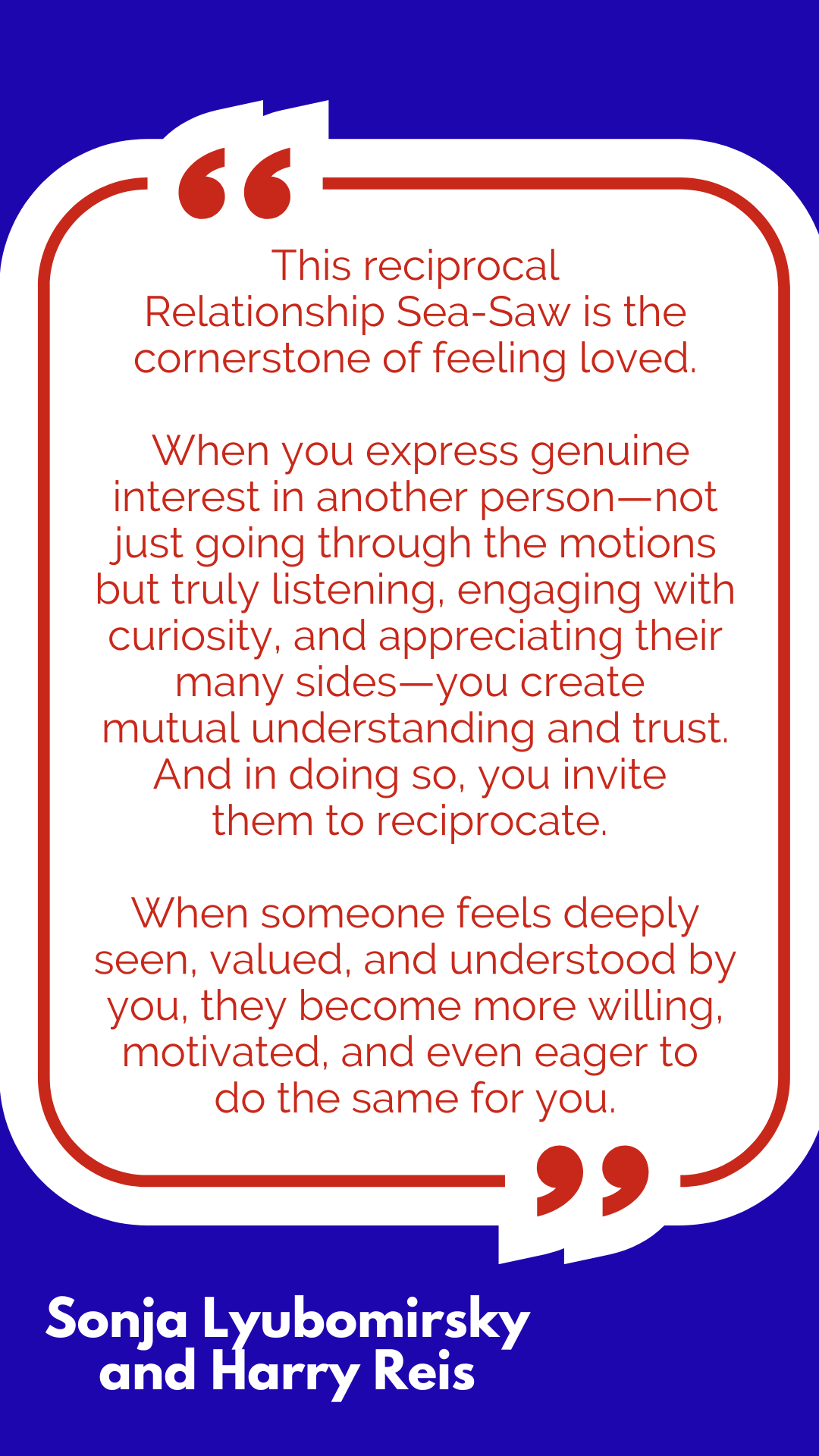 “This reciprocal Relationship Sea-Saw is the cornerstone of feeling loved. When you express genuine interest in another person—not just going through the motions but truly listening, engaging with curiosity, and appreciating their many sides—you create mutual understanding and trust. And in doing so, you invite them to reciprocate. When someone feels deeply seen, valued, and understood by you, they become more willing, motivated, and even eager to do the same for you,” said Sonja Lyubomirsky and Harry Reis. “This reciprocal Relationship Sea-Saw is the cornerstone of feeling loved. When you express genuine interest in another person—not just going through the motions but truly listening, engaging with curiosity, and appreciating their many sides—you create mutual understanding and trust. And in doing so, you invite them to reciprocate. When someone feels deeply seen, valued, and understood by you, they become more willing, motivated, and even eager to do the same for you,” said Sonja Lyubomirsky and Harry Reis.