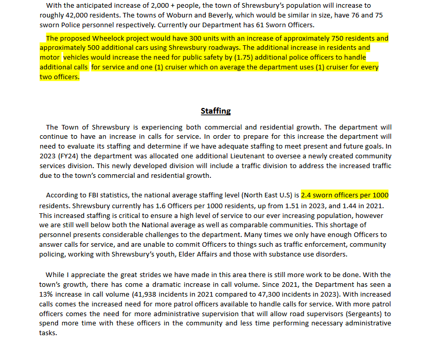 Screenshot of document reading: With the anticipated increase of 2,000 + people, the town of Shrewsbury’s population will increase to roughly 42,000 residents. The towns of Woburn and Beverly, which would be similar in size, have 76 and 75 sworn Police personnel respectively. Currently our Department has 61 Sworn Officers. The proposed Wheelock project would have 300 units with an increase of approximately 750 residents and approximately 500 additional cars using Shrewsbury roadways. The additional increase in residents and motor vehicles would increase the need for public safety by (1.75) additional police officers to handle additional calls for service and one (1) cruiser which on average the department uses (1) cruiser for every two officers. Staffing The Town of Shrewsbury is experiencing both commercial and residential growth. The department will continue to have an increase in calls for service. In order to prepare for this increase the department will need to evaluate its staffing and determine if we have adequate staffing to meet present and future goals. In 2023 (FY24) the department was allocated one additional Lieutenant to oversee a newly created community services division. This newly developed division will include a traffic division to address the increased traffic due to the town’s commercial and residential growth. According to FBI statistics, the national average staffing level (North East U.S) is 2.4 sworn officers per 1000 residents. Shrewsbury currently has 1.6 Officers per 1000 residents, up from 1.51 in 2023, and 1.44 in 2021. This increased staffing is critical to ensure a high level of service to our ever increasing population, however we are still well below both the National average as well as comparable communities. This shortage of personnel presents considerable challenges to the department. Many times we only have enough Officers to answer calls for service, and are unable to commit Officers to things such as traffic enforcement, community policing, working with Shrewsbury’s youth, Elder Affairs and those with substance use disorders. While I appreciate the great strides we have made in this area there is still more work to be done. With the town’s growth, there has come a dramatic increase in call volume. Since 2021, the Department has seen a 13% increase in call volume (41,938 incidents in 2021 compared to 47,300 incidents in 2023). With increased calls comes the increased need for more patrol officers available to handle calls for service. With more patrol officers comes the need for more administrative supervision that will allow road supervisors (Sergeants) to spend more time with these officers in the community and less time performing necessary administrative tasks.